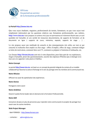 ISTA.ma
                 Un portail au service
                 de la formation professionnelle




Le Portail http://www.ista.ma

Que vous soyez étudiants, stagiaires, professionnels de terrain, formateurs, ou que vous soyez tout
  ue
simplement intéressé(e) par les questions relatives aux formations professionnelle aux métiers,
                                                                       professionnelle,
http://www.ista.ma vous propose un contenu mis à jour en permanence et richement illustré avec un suivi
quotidien de l’actualité, et une variété de ressources documentaires, de supports de formation ,et de
documents en ligne ( supports de cours, mémoires, exposés, rapports de stage … ) .

Le site propose aussi une multitude de conseils et des renseignements très utiles sur tout ce qui
concerne la recherche d'un emploi ou d'un stage : offres d’emploi, offres de stage comment rédiger
                                                                              stage,
sa lettre de motivation, comment faire son CV, comment se préparer à l'entretien d’embauche etc.
                                                                                 d’embauche,

Les forums http://forum.ista.ma sont mis à votre disposition, pour faire part de vos expériences,
réagir à l'actualité, poser des question
                                questionnements, susciter des réponses.N'hésitez pas à interagir avec
                                                                        'hésitez
tout ceci et à apporter votre pierre à l'édifice.
                       r

Notre Concept

Le portail http://www.ista.ma est basé sur un concept de gratuité intégrale du contenu & un modèle
collaboratif qui favorise la culture d’échange et le sens du partage entre les membres de la communauté ista.

Notre Mission

Diffusion du savoir & capitalisation des expériences.

Notre Devise

Partageons notre savoir

Notre Ambition

Devenir la plate-forme leader dans le domaine de la Formation Professionnelle.

Notre Défi

Convaincre de plus en plus de personnes pour rejoindre notre communauté et accepter de partager leur
                 lus
savoir avec les autres membres.

Web Project Manager

- Badr FERRASSI : http://www.ferrassi.com

- contactez :
 