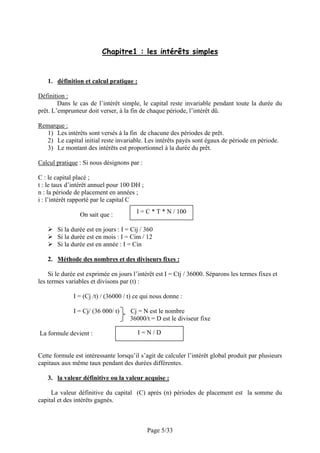Chapitre1 : les intérêts simples


   1. définition et calcul pratique :

Définition :
        Dans le cas de l’intérêt simple, le capital reste invariable pendant toute la durée du
prêt. L’emprunteur doit verser, à la fin de chaque période, l’intérêt dû.

Remarque :
  1) Les intérêts sont versés à la fin de chacune des périodes de prêt.
  2) Le capital initial reste invariable. Les intérêts payés sont égaux de période en période.
  3) Le montant des intérêts est proportionnel à la durée du prêt.

Calcul pratique : Si nous désignons par :

C : le capital placé ;
t : le taux d’intérêt annuel pour 100 DH ;
n : la période de placement en années ;
i : l’intérêt rapporté par le capital C

                 On sait que :          I = C * T * N / 100

       Si la durée est en jours : I = Cij / 360
       Si la durée est en mois : I = Cim / 12
       Si la durée est en année : I = Cin

   2. Méthode des nombres et des diviseurs fixes :

    Si le durée est exprimée en jours l’intérêt est I = Ctj / 36000. Séparons les termes fixes et
les termes variables et divisons par (t) :

              I = (Cj /t) / (36000 / t) ce qui nous donne :

              I = Cj/ (36 000/ t)    Cj = N est le nombre
                                     36000/t = D est le diviseur fixe

La formule devient :                    I=N/D


Cette formule est intéressante lorsqu’il s’agit de calculer l’intérêt global produit par plusieurs
capitaux aux même taux pendant des durées différentes.

   3. la valeur définitive ou la valeur acquise :

     La valeur définitive du capital (C) après (n) périodes de placement est la somme du
capital et des intérêts gagnés.



                                             Page 5/33
 