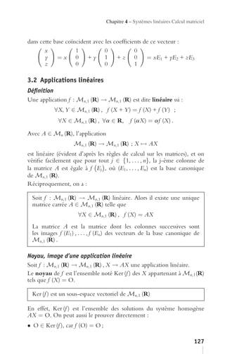 Chapitre 4 – Systèmes linéaires Calcul matriciel


dans cette base coïncident avec les coefﬁcients de ce vecteur :
       x            1           0           0
       y    =x 0 +y 1 +z 0                       = xE1 + yE2 + zE3
       z            0           0           1

3.2 Applications linéaires
Déﬁnition
Une application f : Mn,1 (R) → Mn,1 (R) est dite linéaire ssi :
           ∀X, Y ∈ Mn,1 (R) , f (X + Y ) = f (X) + f (Y ) ;
             ∀X ∈ Mn,1 (R) , ∀a ∈ R,         f (aX) = af (X) .

Avec A ∈ Mn (R), l’application
                    Mn,1 (R) → Mn,1 (R) ; X → AX
est linéaire (évident d’après les règles de calcul sur les matrices), et on
vériﬁe facilement que pour tout j ∈ {1, . . . , n}, la j-ème colonne de
la matrice A est égale à f Ej , où (E1 , . . . , En ) est la base canonique
de Mn,1 (R).
Réciproquement, on a :

  Soit f : Mn,1 (R) → Mn,1 (R) linéaire. Alors il existe une unique
  matrice carrée A ∈ Mn,1 (R) telle que
                      ∀X ∈ Mn,1 (R) , f (X) = AX
  La matrice A est la matrice dont les colonnes successives sont
  les images f (E1 ) , . . . , f (En ) des vecteurs de la base canonique de
  Mn,1 (R) .

Noyau, image d’une application linéaire
Soit f : Mn,1 (R) → Mn,1 (R) , X → AX une application linéaire.
Le noyau de f est l’ensemble noté Ker (f ) des X appartenant à Mn,1 (R)
tels que f (X) = O.

  Ker (f ) est un sous-espace vectoriel de Mn,1 (R)

En effet, Ker (f ) est l’ensemble des solutions du système homogène
AX = O. On peut aussi le prouver directement :
• O ∈ Ker (f ), car f (O) = O ;

                                                                            127
 