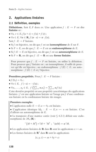 Partie 2 – Algèbre linéaire



2. Applications linéaires
2.1 Déﬁnition, exemples
Déﬁnitions. Soit E, F deux ev. Une application f : E → F est dite
linéaire ssi :
• ∀u, v ∈ E, f (u + v) = f (u) + f (v) ;
• ∀u ∈ E, ∀a ∈ R, f (a · u) = a · f (u).
Soit f : E → F linéaire.
• Si f est bijective, on dit que f est un isomorphisme de E sur F.
• Si F = E, on dit que f : E → E est un endomorphisme de E.
• Si f : E → E est bijective, on dit que f est un automorphisme de E.
• Si F = R, on dit que f : E → R est une forme linéaire.

  Pour prouver que f : E → F est linéaire, on utilise la déﬁnition.
  Pour prouver que f linéaire est : un isomorphisme, il sufﬁt de prou-
  ver qu’elle est bijective ; un endomorphisme : f (E) ⊂ E ; un auto-
  morphisme : f (E) ⊂ E et f bijective.

Premières propriétés. Pour f : E → F linéaire :
• f (0E ) = 0F ;
• ∀u ∈ E, f (−u) = −f (u) ;
                            p                p
• ∀u1 , . . . , up ∈ E, f   i=1 ai ui =      i=1 ai f (ui )
Cette dernière propriété est une propriété caractéristique des applications
linéaires : f est une application linéaire ssi l’image par f d’une combinai-
son linéaire est la combinaison linéaire des images.
 Premiers exemples
 • L’application nulle E → F, u → 0F est linéaire.
 • L’application identique IdE : E → E, u → u est linéaire. C’est
 d’ailleurs un automorphisme de E.
 • La transposée d’une matrice carrée (voir § 4.2.1) déﬁnit une endo-
 morphisme de Mn (R) :
                  t
                      M + M =t M + t M ; t (aM) = a t M .
 • Les applications linéaires de R dans R sont les applications x → ax.
 • Les formes linéaires de R3 dans R sont les applications
                              (x, y, z) → ax + by + cz


138
 