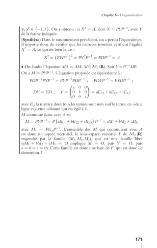 Chapitre 6 – Diagonalisation


g, g ∈ {−1, 1}. On a obtenu : si X 2 = A, alors X = PYP −1 , avec Y
de la forme indiquée.
(Synthèse) Dans le raisonnement précédent, on a perdu l’équivalence.
Il importe donc de vériﬁer que les matrices trouvées vériﬁent l’égalité
X 2 = A, ce qui est bien le cas :
             X 2 = PYP −1         = PY 2 P −1 = PDP −1 = A
                              2


• On étudie l’équation MA = AM, M ∈ M3 (R). Soit Y = P −1 MP.
On a M = PYP −1 . L’équation proposée est équivalente à :
     PDP −1 PYP −1 = PYP −1 PDP −1 ;        PDYP −1 = PYDP −1 ;
                                  a 0 0
       DY = YD ;       Y=         0 b 0    = aE1,1 + bE2,2 + cE3,3
                                  0 0 c
avec Ei,j la matrice dont tous les termes sont nuls sauf le terme en i-ème
ligne et j-ème colonne qui est égal à 1.
M commute donc avec A ssi
  M = PYP −1 = P aE1,1 + bE2,2 + cE3,3 P −1 = aM1 + bM2 + cM3 ,
avec Mi = PEi,i P −1 . L’ensemble des M qui commutent avec A
est donc un espace vectoriel, le sous-espace vectoriel F de M3 (R)
engendré par la famille (M1 , M2 , M3 ), qui est une famille libre
(aM1 + bM2 + cM3 = O implique M = O, puis Y = O, puis
a = b = c = 0). Cette famille est donc une base de F, qui est donc de
dimension 3.




                                                                        171
 