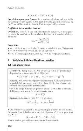 Partie 3 – Probabilités


                          V (X + Y ) = V (X) + V (Y )
Les réciproques sont fausses. La covariance de deux vad non indé-
pendantes peut être égale à 0. On peut juste dire que si la covariance de
(X, Y ) est différente de 0, alors X, Y ne sont pas indépendantes.
Coefﬁcient de corrélation linéaire
Déﬁnition. Soit X, Y des vad admettant des variances, et non quasi-
certaines. Le coefﬁcient de corrélation linéaire est le nombre réel rX,Y
déﬁni par
                                     Cov (X, Y )
                            rX,Y =
                                     s (X) s (Y )
Propriétés
• |rX,Y | 1 ; si |rX,Y | = 1, alors il existe a, b réels tels que l’événement
Y = aX + b est quasi-certain, et a est du signe de r.
• Si X, Y sont indépendantes, alors rX,Y = 0. La réciproque est fausse.

4. Variables inﬁnies discrètes usuelles
4.1 Loi géométrique

  Déﬁnition. Soit p ∈ ]0 ; 1[ . On dit que X suit la loi géométrique
  de paramètre p, et on note X → G (p), ssi :
         X (V) = N∗ ; ∀n ∈ N∗ , P (X = n) = (1 − p)n−1 p
  Modèle. On répète une épreuve indéﬁniment. À chaque épreuve,
  la probabilité du succès est p ﬁxé dans ]0 ; 1[. Les résultats des
  épreuves successives sont indépendants.
  Soit X le temps d’attente du premier succès, c’est-à-dire le numéro
  de l’épreuve qui amène le premier succès. Alors
                               X → G (p)
  Espérance, variance. Soit X → G (p). Alors
                          1             1−p
                  E (X) = ; V (X) = 2
                          p               p

• On retrouve facilement la loi géométrique à partir de son modèle.
En notant Ei et Si l’échec et le succès à l’épreuve n◦ i, on a, pour tout
n ∈ N∗ :
                      (X = n) = E1 ∩ · · · ∩ En−1 ∩ Sn
d’où le résultat, par indépendance des résultats successifs.

208
 