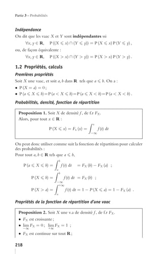 Partie 3 – Probabilités


Indépendance
On dit que les vaac X et Y sont indépendantes ssi
       ∀x, y ∈ R,         P ((X            x) ∩ (Y     y)) = P (X            x) P (Y   y) ,
ou, de façon équivalente :
       ∀x, y ∈ R,         P ((X > x) ∩ (Y > y)) = P (X > x) P (Y > y) .

1.2 Propriétés, calculs
Premières propriétés
Soit X une vaac, et soit a, b dans R tels que a b. On a :
• P (X = a) = 0 ;
• P (a X b) = P (a < X b) = P (a X < b) = P (a < X < b) .
Probabilités, densité, fonction de répartition

  Proposition 1. Soit X de densité f , de f.r FX .
  Alors, pour tout x ∈ R :
                                                            x
                          P (X            x) = Fx (x) =           f (t) dt
                                                           −∞


On peut donc utiliser comme suit la fonction de répartition pour calculer
des probabilités :
Pour tout a, b ∈ R tels que a b,
                                     b
      P (a     X     b) =                f (t) dt   = FX (b) − FX (a) ;
                                 a
                                     b
             P (X    b) =                  f (t) dt = FX (b) ;
                                 −∞
                                  +∞
             P (X > a) =                    f (t) dt = 1 − P (X       a) = 1 − FX (a) .
                                 a

Propriétés de la fonction de répartition d’une vaac

  Proposition 2. Soit X une v.a de densité f , de f.r FX .
  • FX est croissante ;
  • lim FX = 0 ; lim FX = 1 ;
      −∞                  +∞
  • FX est continue sur tout R ;

218
 