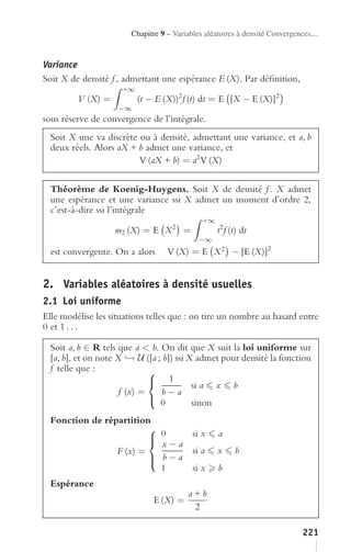 Chapitre 9 – Variables aléatoires à densité Convergences,...


Variance
Soit X de densité f , admettant une espérance E (X). Par déﬁnition,
                     +∞
         V (X) =          (t − E (X))2 f (t) dt = E [X − E (X)]2
                    −∞
sous réserve de convergence de l’intégrale.
  Soit X une va discrète ou à densité, admettant une variance, et a, b
  deux réels. Alors aX + b admet une variance, et
                         V (aX + b) = a2 V (X)

  Théorème de Koenig-Huygens. Soit X de densité f . X admet
  une espérance et une variance ssi X admet un moment d’ordre 2,
  c’est-à-dire ssi l’intégrale
                                              +∞
                   m2 (X) = E X 2 =                t2 f (t) dt
                                             −∞
  est convergente. On a alors      V (X) = E X 2 − [E (X)]2


2. Variables aléatoires à densité usuelles
2.1 Loi uniforme
Elle modélise les situations telles que : on tire un nombre au hasard entre
0 et 1 . . .

  Soit a, b ∈ R tels que a < b. On dit que X suit la loi uniforme sur
  [a, b], et on note X → U ([a ; b]) ssi X admet pour densité la fonction
  f telle que :               ⎧
                              ⎨ 1         si a x b
                      f (x) =   b−a
                              ⎩
                                0         sinon
  Fonction de répartition
                         ⎧
                         ⎪ 0
                         ⎨ x−a
                                           si x    a
                 F (x) =                   si a    x     b
                         ⎪ b−a
                         ⎩
                           1               si x    b
  Espérance
                                          a+b
                               E (X) =
                                           2

                                                                              221
 