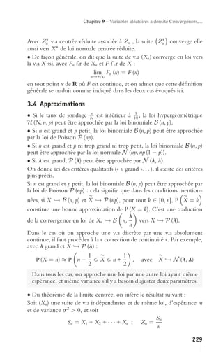 Chapitre 9 – Variables aléatoires à densité Convergences,...


        ∗                                                ∗
Avec Zn v.a centrée réduite associée à Zn , la suite Zn converge elle
aussi vers X  ∗ de loi normale centrée réduite.

• De façon générale, on dit que la suite de v.a (Xn ) converge en loi vers
la v.a X ssi, avec Fn f.r de Xn et F f .r de X :
                              lim Fn (x) = F (x)
                             n→+∞
en tout point x de R où F est continue, et on admet que cette déﬁnition
générale se traduit comme indiqué dans les deux cas évoqués ici.

3.4 Approximations
• Si le taux de sondage N est inférieur à 10 , la loi hypergéométrique
                             n                  1

H (N, n, p) peut être approchée par la loi binomiale B (n, p).
• Si n est grand et p petit¸ la loi binomiale B (n, p) peut être approchée
par la loi de Poisson P (np).
• Si n est grand et p ni trop grand ni trop petit, la loi binomiale B (n, p)
peut être approchée par la loi normale N (np, np (1 − p)).
• Si l est grand, P (l) peut être approchée par N (l, l).
On donne ici des critères qualitatifs (« n grand ». . . ), il existe des critères
plus précis.
Si n est grand et p petit¸ la loi binomiale B (n, p) peut être approchée par
la loi de Poisson P (np) : cela signiﬁe que dans les conditions mention-
                            ∼                                              ∼
nées, si X → B (n, p) et X → P (np), pour tout k ∈ [0, n], P X = k
constitue une bonne approximation de P (X = k). C’est une traduction
                                            l
de la convergence en loi de Xn → B n,           vers X → P (l).
                                            n
Dans le cas où on approche une v.a discrète par une v.a absolument
continue, il faut procéder à la « correction de continuité ». Par exemple,
avec l grand et X → P (l) :
                          1     ∼         1             ∼
    P (X = n) ≈ P n −           X n+          , avec X → N (l, l)
                          2               2
  Dans tous les cas, on approche une loi par une autre loi ayant même
  espérance, et même variance s’il y a besoin d’ajuster deux paramètres.

• Du théorème de la limite centrée, on infère le résultat suivant :
Soit (Xn ) une suite de v.a indépendantes et de même loi, d’espérance m
et de variance s2 > 0, et soit
                                                     Sn
                 Sn = X1 + X2 + · · · + Xn ; Zn =
                                                      n

                                                                               229
 