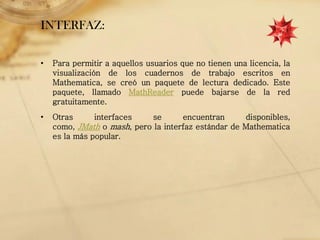 INTERFAZ:

•   Para permitir a aquellos usuarios que no tienen una licencia, la
    visualización de los cuadernos de trabajo escritos en
    Mathematica, se creó un paquete de lectura dedicado. Este
    paquete, llamado MathReader puede bajarse de la red
    gratuitamente.
•   Otras      interfaces   se       encuentran      disponibles,
    como, JMath o mash, pero la interfaz estándar de Mathematica
    es la más popular.
 