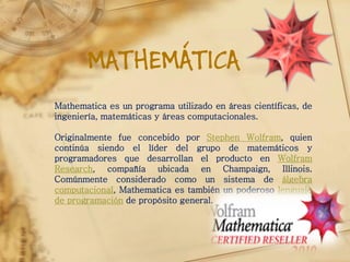 MATHEMÁTICA
Mathematica es un programa utilizado en áreas científicas, de
ingeniería, matemáticas y áreas computacionales.

Originalmente fue concebido por Stephen Wolfram, quien
continúa siendo el líder del grupo de matemáticos y
programadores que desarrollan el producto en Wolfram
Research, compañía ubicada en Champaign, Illinois.
Comúnmente considerado como un sistema de álgebra
computacional, Mathematica es también un poderoso lenguaje
de programación de propósito general.
 