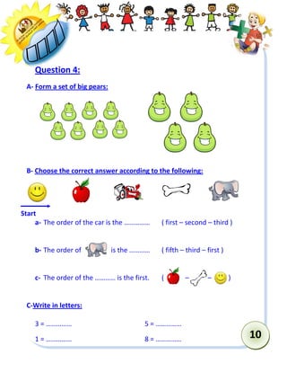 10 
Question 4: 
A- Form a set of big pears: 
B- Choose the correct answer according to the following: 
a- The order of the car is the …………… ( first – second – third ) 
b- The order of is the ………… ( fifth – third – first ) 
c- The order of the ………… is the first. ( – – ) 
C-Write in letters: 
3 = …………… 5 = …………… 
1 = …………… 8 = …………… 
Start  