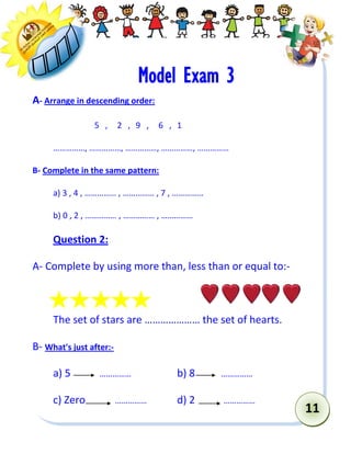 11 
Model Exam 3 
A- Arrange in descending order: 
5 , 2 , 9 , 6 , 1 
……………, ……………, ……………, ……………, …………… 
B- Complete in the same pattern: 
a) 3 , 4 , …………… , …………… , 7 , …………… 
b) 0 , 2 , …………… , …………… , …………… 
Question 2: 
A- Complete by using more than, less than or equal to:- 
The set of stars are ………………… the set of hearts. 
B- What's just after:- 
a) 5 …………… b) 8 …………… 
c) Zero …………… d) 2 …………… 
 