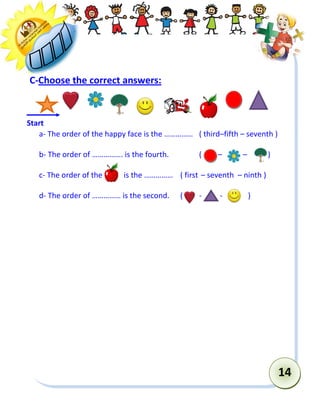 14 
C-Choose the correct answers: 
a- The order of the happy face is the …………… ( third–fifth – seventh ) 
b- The order of ……………. is the fourth. ( – – ) 
c- The order of the is the …………… ( first – seventh – ninth ) 
d- The order of …………… is the second. ( - - ) 
Start  