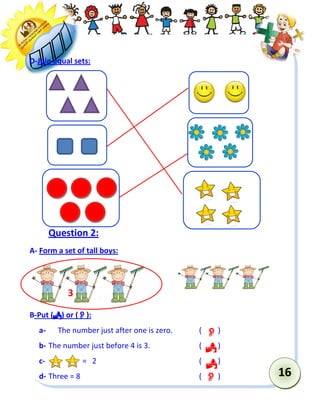 16 
D-Join equal sets: 
Question 2: 
A- Form a set of tall boys: 
B-Put () or (): 
a- The number just after one is zero. ( ) 
b- The number just before 4 is 3. ( ) 
c- = 2 ( ) 
d- Three = 8 ( ) 
3 
 
 
 
  