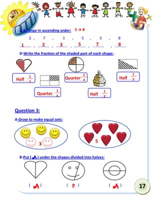 17 
C-Arrange in ascending order: 
2 , 7 , 1 , 5 , 3 , 8 
………… , ………… , ………… , ………… , ………… , ………… 
D-Write the fraction of the shaded part of each shape: 
Question 3: 
A-Draw to make equal sets: 
B-Put (  ) under the shapes divided into halves: 
( ) ( ) ( ) 
………………… 
……………… 
… 
………………… 
1 
4 
………………… 
1 
4 
………………… 
………………… ………………… 
S → B 
1 2 3 5 7 8 
Half 
1 
Quarter 2 
1 
4 
Quarter Half 
1 
4 
1 
2 
   
5 
3 
1 
2 
Half 
 