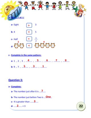 22 
b- Put > , < or =: 
a- Eight 3 
b- 4 5 
c- Half 
d- 
c- Complete in the same pattern: 
a- 1 , 2 , 3 , ………… , ………… , ………… , ………… , ………… 
b- 9 , 7 , ………… , ………… , ………… 
Question 3: 
a- Complete: 
a- The number just after 6 is ………… 
b- The number just before Two is …………… 
c- 4 is greater than …………… 
d- …………… < 3 
1 
2 
> 
< 
= 
< 
4 
5 
6 
7 
8 
5 
3 
1 
7 
One 
3 
2 
2 
4  