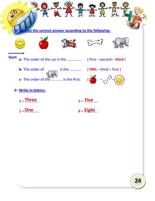 24 
b- Choose the correct answer according to the following: 
a- The order of the car is the …………… ( first – second – third ) 
b- The order of is the ………… ( fifth – third – first ) 
c- The order of the ………… is the first. ( – – ) 
c- Write in letters: 
3 = …………… 5 = …………… 
1 = …………… 8 = …………… 
Start 
Three 
One 
Five 
Eight  