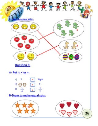26 
C- Join the equal sets:- 
Question 3: 
A- Put >, < or =: 
a) 7 Eight 
b) 1 
c) 
B-Draw to make equal sets: 
1 
2 
1 
4 
3 
3 
5 
2 
2 
5 
6 
3 
> 
< 
<  