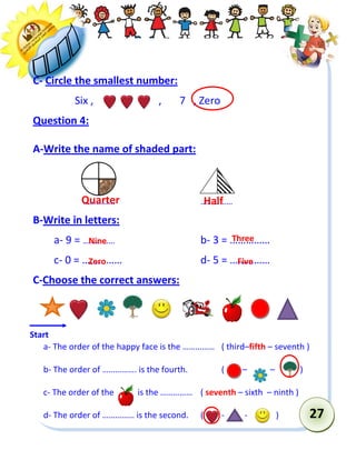 27 
C- Circle the smallest number: 
Six , , 7 , Zero 
Question 4: 
A-Write the name of shaded part: 
…………… …………… 
B-Write in letters: 
a- 9 = …………… b- 3 = …………… 
c- 0 = …………… d- 5 = …………… 
C-Choose the correct answers: 
a- The order of the happy face is the …………… ( third–fifth – seventh ) 
b- The order of ……………. is the fourth. ( – – ) 
c- The order of the is the …………… ( seventh – sixth – ninth ) 
d- The order of …………… is the second. ( - - ) 
Start 
Nine 
Half 
Quarter 
Three 
Zero 
Five 