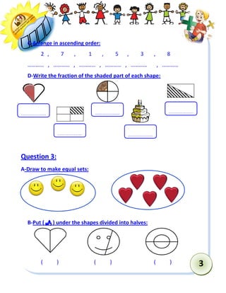3 
C-Arrange in ascending order: 
2 , 7 , 1 , 5 , 3 , 8 
………… , ………… , ………… , ………… , ………… , ………… 
D-Write the fraction of the shaded part of each shape: 
Question 3: 
A-Draw to make equal sets: 
B-Put (  ) under the shapes divided into halves: 
( ) ( ) ( ) 
………………… 
………………… 
………………… 
………………… 
…………………  