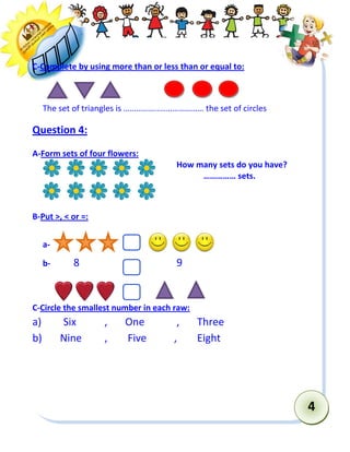 4 
C-Complete by using more than or less than or equal to: 
The set of triangles is ……………..………………… the set of circles 
Question 4: 
A-Form sets of four flowers: 
How many sets do you have? 
…………… sets. 
B-Put >, < or =: 
a- 
b- 8 9 
C-Circle the smallest number in each raw: 
a) Six , One , Three 
b) Nine , Five , Eight 
 