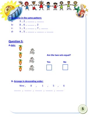 5 
D-Complete in the same pattern: 
a- 3 , 2 , ………… , ………… 
b- 8 , 6 , ………… , 2 
c- 1 , 3 , ………… , 7 , ………… 
d- 4 , 5 , ………… , ………… , ………… 
Question 5: 
A-Join: 
Are the two sets equal? 
Yes No 
B- Arrange in descending order: 
Nine , 8 , 1 , 5 , 6 
………… , ………… , ………… , ………… , ………… 
 