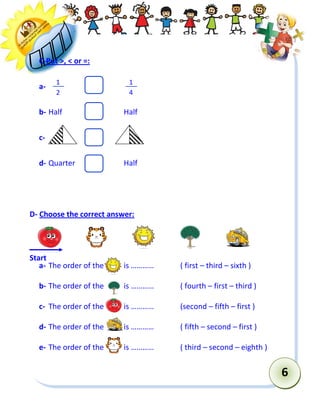 6 
C-Put >, < or =: 
a- 
b- Half Half 
c- 
d- Quarter Half 
D- Choose the correct answer: 
a- The order of the is ………… ( first – third – sixth ) 
b- The order of the is ………… ( fourth – first – third ) 
c- The order of the is ………… (second – fifth – first ) 
d- The order of the is ………… ( fifth – second – first ) 
e- The order of the is ………… ( third – second – eighth ) 
Start 
1 
2 
1 
4  