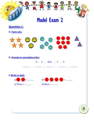 7 
Model Exam 2 
Question 1: 
A- Form sets: 
B- Arrange in ascending order: 
3 , 2 , One , 7 , 5 
………… , ………… , ………… , ………… , ………… 
C-Write in digit: 
a) = ………… b) = ………… 
c) Three = ………… d) Nine = ………… 
 