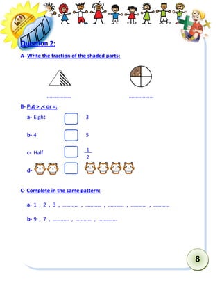 8 
Question 2: 
A- Write the fraction of the shaded parts: 
……………… ……………… 
B- Put > ,< or =: 
a- Eight 3 
b- 4 5 
c- Half 
d- 
C- Complete in the same pattern: 
a- 1 , 2 , 3 , ………… , ………… , ………… , ………… , ………… 
b- 9 , 7 , ………… , ………… , ………….. 
1 
2  