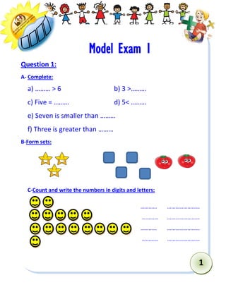 1 
Model Exam 1 
Question 1: 
A- Complete: 
a) ……… > 6 b) 3 >……… 
c) Five = ……… d) 5< ……… 
e) Seven is smaller than ……… 
f) Three is greater than ……… 
B-Form sets: 
C-Count and write the numbers in digits and letters: 
………… …………………… 
………… …………………… 
………… …………………… 
………… …………………… 
 