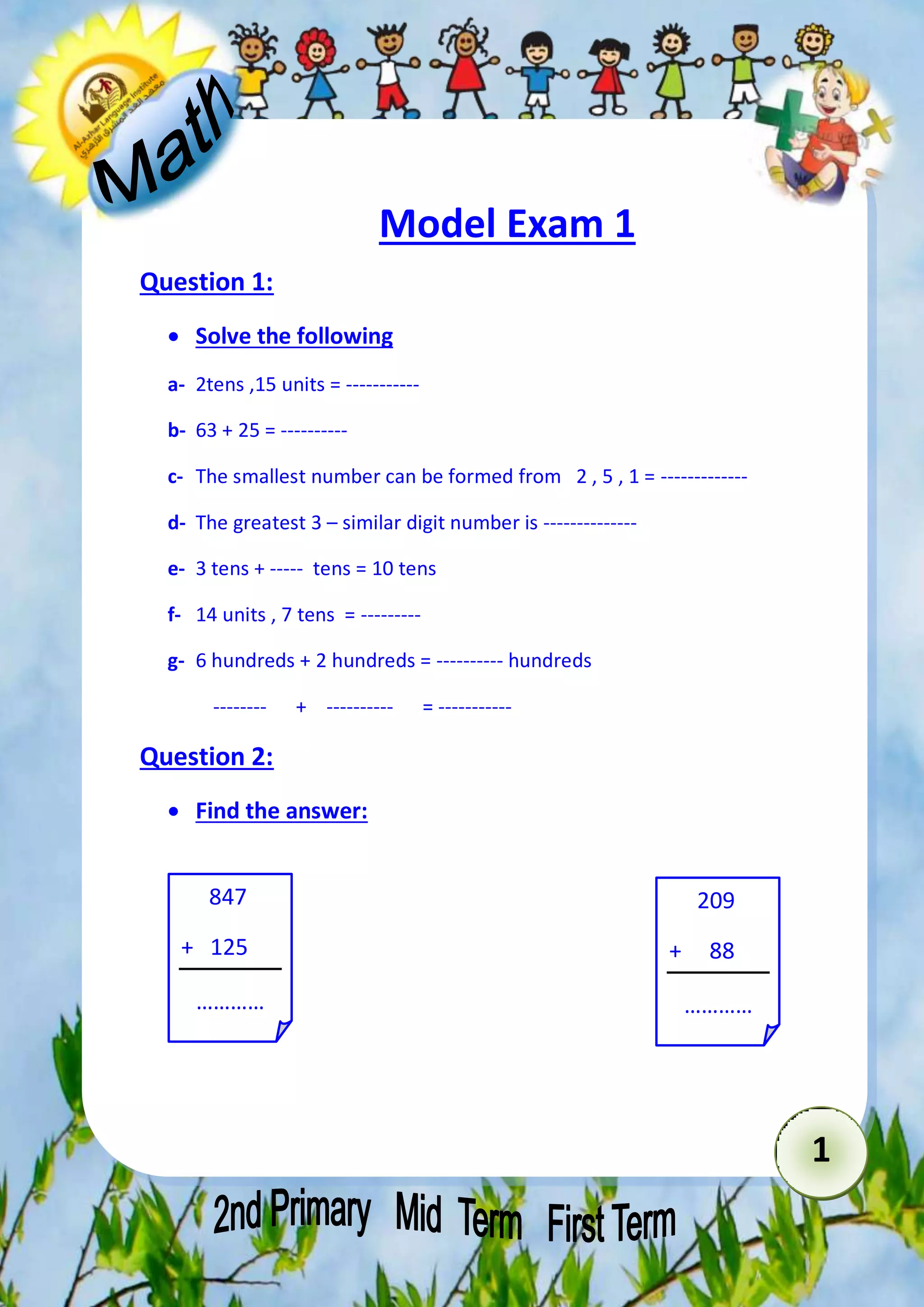 1 
Model Exam 1 
Question 1: 
 Solve the following 
a- 2tens ,15 units = ----------- 
b- 63 + 25 = ---------- 
c- The smallest number can be formed from 2 , 5 , 1 = ------------- 
d- The greatest 3 – similar digit number is -------------- 
e- 3 tens + ----- tens = 10 tens 
f- 14 units , 7 tens = --------- 
g- 6 hundreds + 2 hundreds = ---------- hundreds 
-------- + ---------- = ----------- 
Question 2: 
 Find the answer: 
847 
+ 125 
………… 
209 
+ 88 
………… 
 