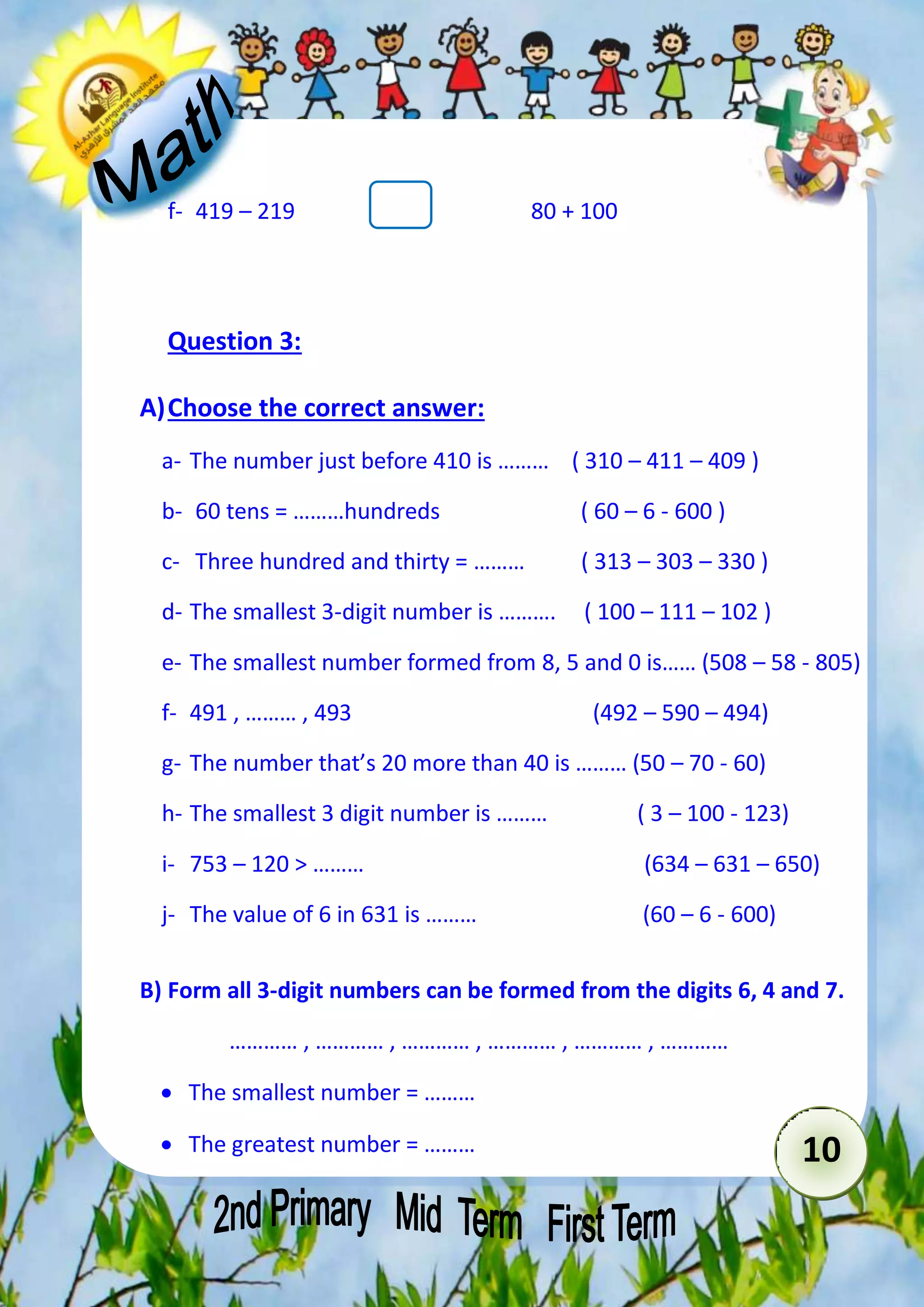 10 
f- 419 – 219 80 + 100 
Question 3: 
A) Choose the correct answer: 
a- The number just before 410 is ……… ( 310 – 411 – 409 ) 
b- 60 tens = ………hundreds ( 60 – 6 - 600 ) 
c- Three hundred and thirty = ……… ( 313 – 303 – 330 ) 
d- The smallest 3-digit number is ………. ( 100 – 111 – 102 ) 
e- The smallest number formed from 8, 5 and 0 is…… (508 – 58 - 805) 
f- 491 , ……… , 493 (492 – 590 – 494) 
g- The number that’s 20 more than 40 is ……… (50 – 70 - 60) 
h- The smallest 3 digit number is ……… ( 3 – 100 - 123) 
i- 753 – 120 > ……… (634 – 631 – 650) 
j- The value of 6 in 631 is ……… (60 – 6 - 600) 
B) Form all 3-digit numbers can be formed from the digits 6, 4 and 7. 
………… , ………… , ………… , ………… , ………… , ………… 
 The smallest number = ……… 
 The greatest number = ……… 
 