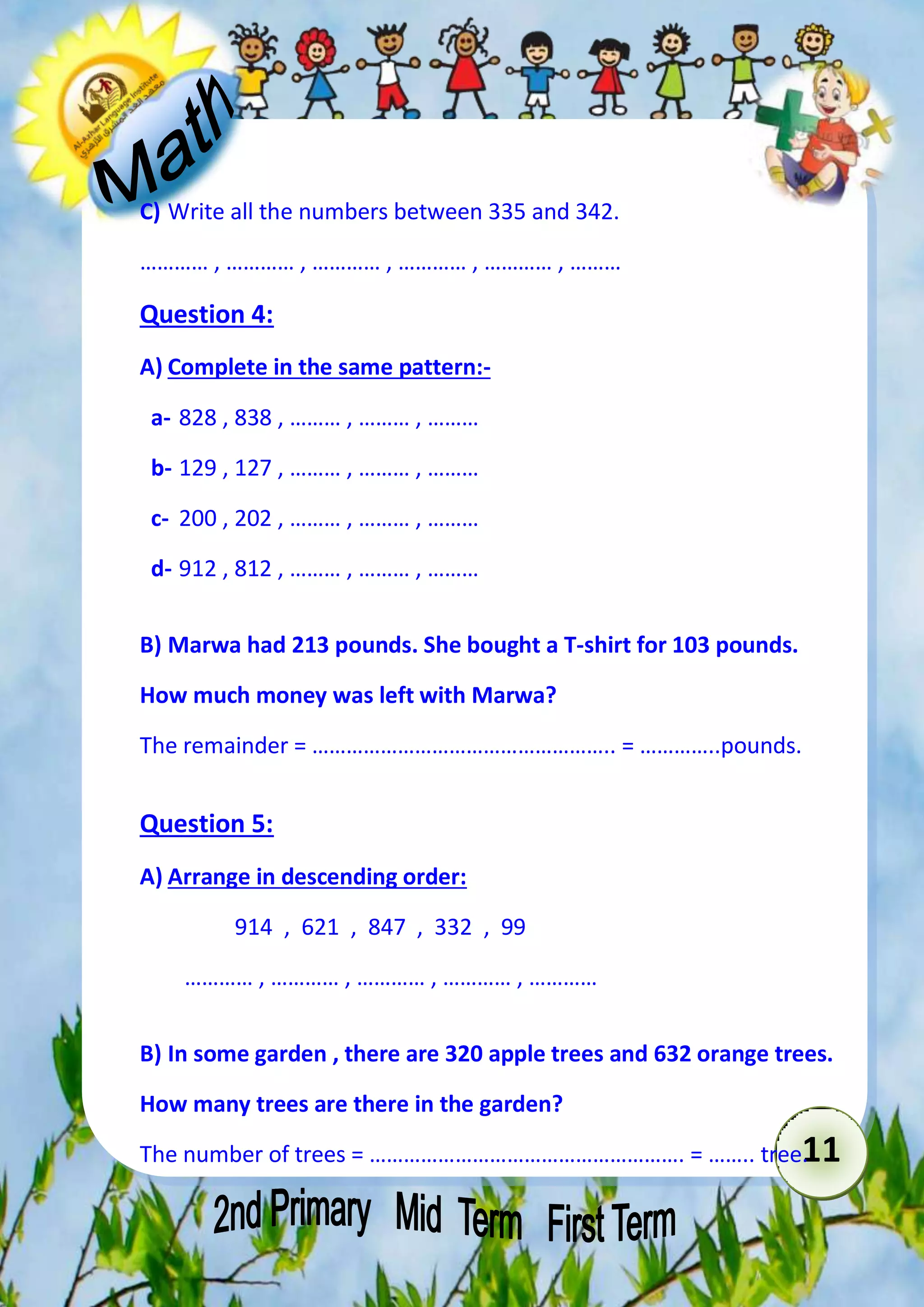 11 
C) Write all the numbers between 335 and 342. 
………… , ………… , ………… , ………… , ………… , ……… 
Question 4: 
A) Complete in the same pattern:- 
a- 828 , 838 , ……… , ……… , ……… 
b- 129 , 127 , ……… , ……… , ……… 
c- 200 , 202 , ……… , ……… , ……… 
d- 912 , 812 , ……… , ……… , ……… 
B) Marwa had 213 pounds. She bought a T-shirt for 103 pounds. 
How much money was left with Marwa? 
The remainder = …………………………………………….. = …………..pounds. 
Question 5: 
A) Arrange in descending order: 
914 , 621 , 847 , 332 , 99 
………… , ………… , ………… , ………… , ………… 
B) In some garden , there are 320 apple trees and 632 orange trees. 
How many trees are there in the garden? 
The number of trees = ………………………………………………. = …….. tree. 
 