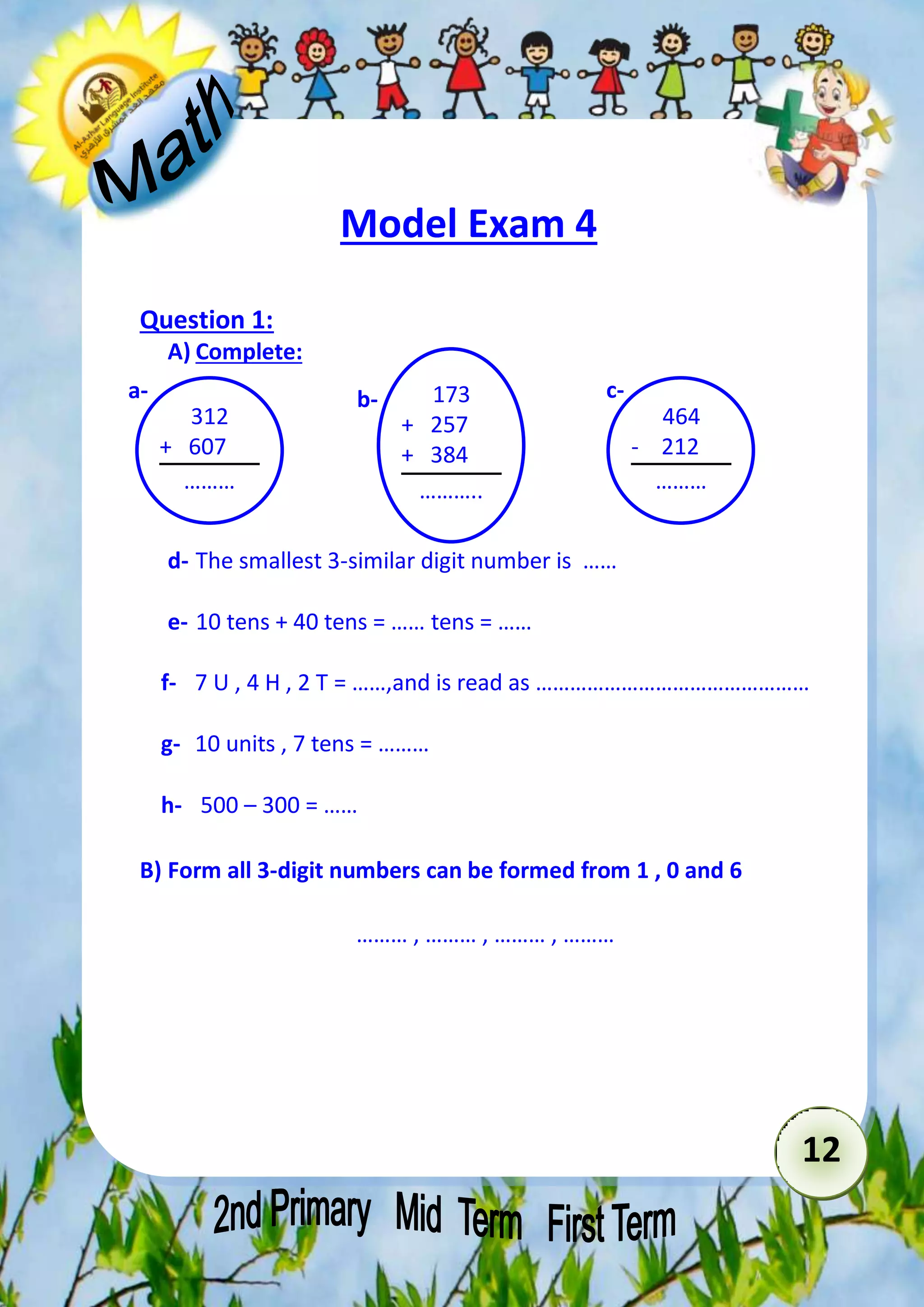 12 
Model Exam 4 
Question 1: 
A) Complete: 
a- b- 173 
c- 
+ 257 
+ 384 
……….. 
……… 
d- The smallest 3-similar digit number is …… 
e- 10 tens + 40 tens = …… tens = …… 
f- 7 U , 4 H , 2 T = ……,and is read as ………………………………………… 
g- 10 units , 7 tens = ……… 
h- 500 – 300 = …… 
B) Form all 3-digit numbers can be formed from 1 , 0 and 6 
……… , ……… , ……… , ……… 
464 
- 212 
……… 
312 
+ 607 
……… 
 