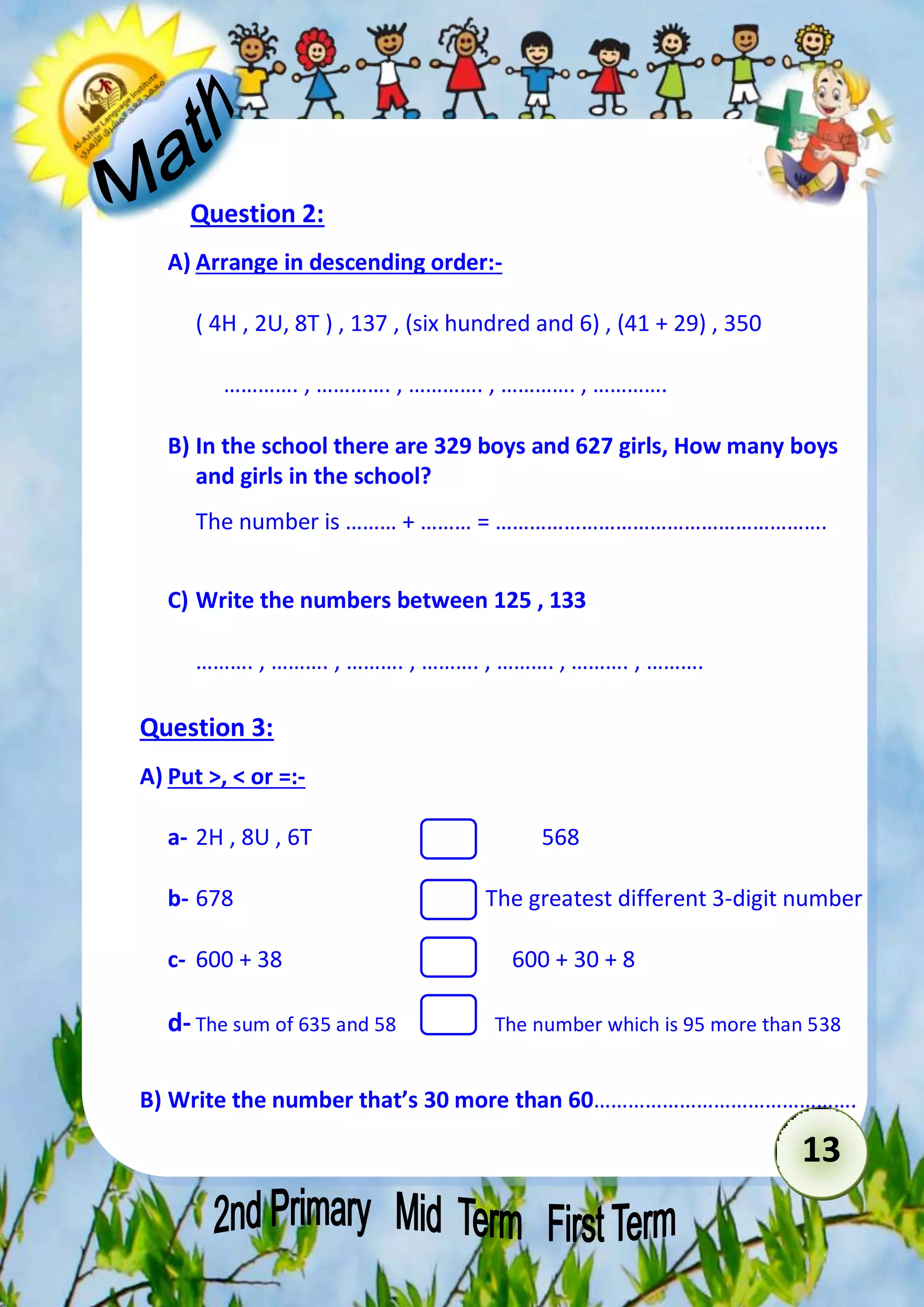 13 
Question 2: 
A) Arrange in descending order:- 
( 4H , 2U, 8T ) , 137 , (six hundred and 6) , (41 + 29) , 350 
…………. , …………. , …………. , …………. , …………. 
B) In the school there are 329 boys and 627 girls, How many boys 
and girls in the school? 
The number is ……… + ……… = …………………………………………………. 
C) Write the numbers between 125 , 133 
………. , ………. , ………. , ………. , ………. , ………. , ………. 
Question 3: 
A) Put >, < or =:- 
a- 2H , 8U , 6T 568 
b- 678 The greatest different 3-digit number 
c- 600 + 38 600 + 30 + 8 
d- The sum of 635 and 58 The number which is 95 more than 538 
B) Write the number that’s 30 more than 60………………………………………. 
 