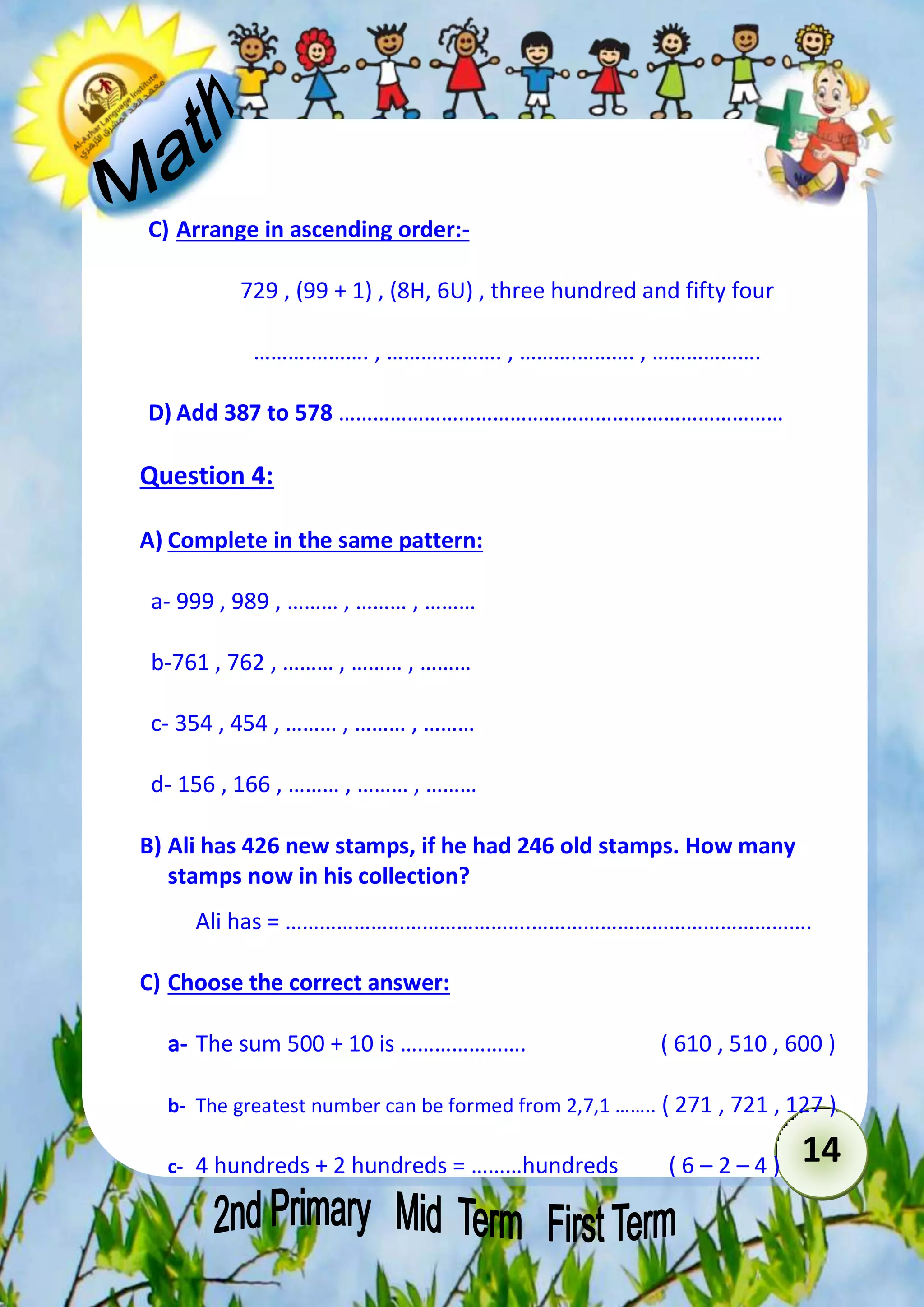 14 
C) Arrange in ascending order:- 
729 , (99 + 1) , (8H, 6U) , three hundred and fifty four 
……….………. , ……….………. , ……….………. , ………………. 
D) Add 387 to 578 …………………………………………………………………… 
Question 4: 
A) Complete in the same pattern: 
a- 999 , 989 , ……… , ……… , ……… 
b-761 , 762 , ……… , ……… , ……… 
c- 354 , 454 , ……… , ……… , ……… 
d- 156 , 166 , ……… , ……… , ……… 
B) Ali has 426 new stamps, if he had 246 old stamps. How many 
stamps now in his collection? 
Ali has = …………………………………….…………………………………………. 
C) Choose the correct answer: 
a- The sum 500 + 10 is …………………. ( 610 , 510 , 600 ) 
b- The greatest number can be formed from 2,7,1 …….. ( 271 , 721 , 127 ) 
c- 4 hundreds + 2 hundreds = ………hundreds ( 6 – 2 – 4 ) 
 