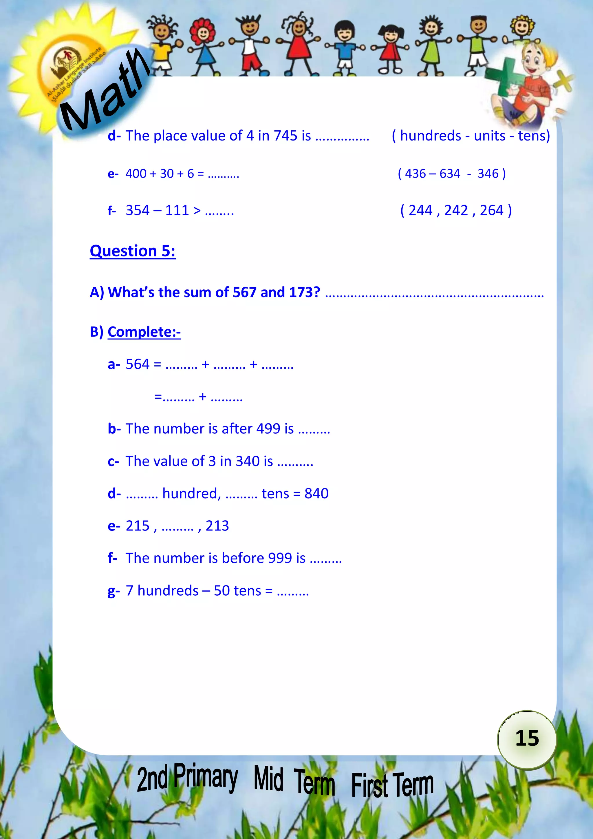 d- The place value of 4 in 745 is …………… ( hundreds - units - tens) 
15 
e- 400 + 30 + 6 = ………. ( 436 – 634 - 346 ) 
f- 354 – 111 > …….. ( 244 , 242 , 264 ) 
Question 5: 
A) What’s the sum of 567 and 173? …………………………………………………… 
B) Complete:- 
a- 564 = ……… + ……… + ……… 
=……… + ……… 
b- The number is after 499 is ……… 
c- The value of 3 in 340 is ………. 
d- ……… hundred, ……… tens = 840 
e- 215 , ……… , 213 
f- The number is before 999 is ……… 
g- 7 hundreds – 50 tens = ……… 
 