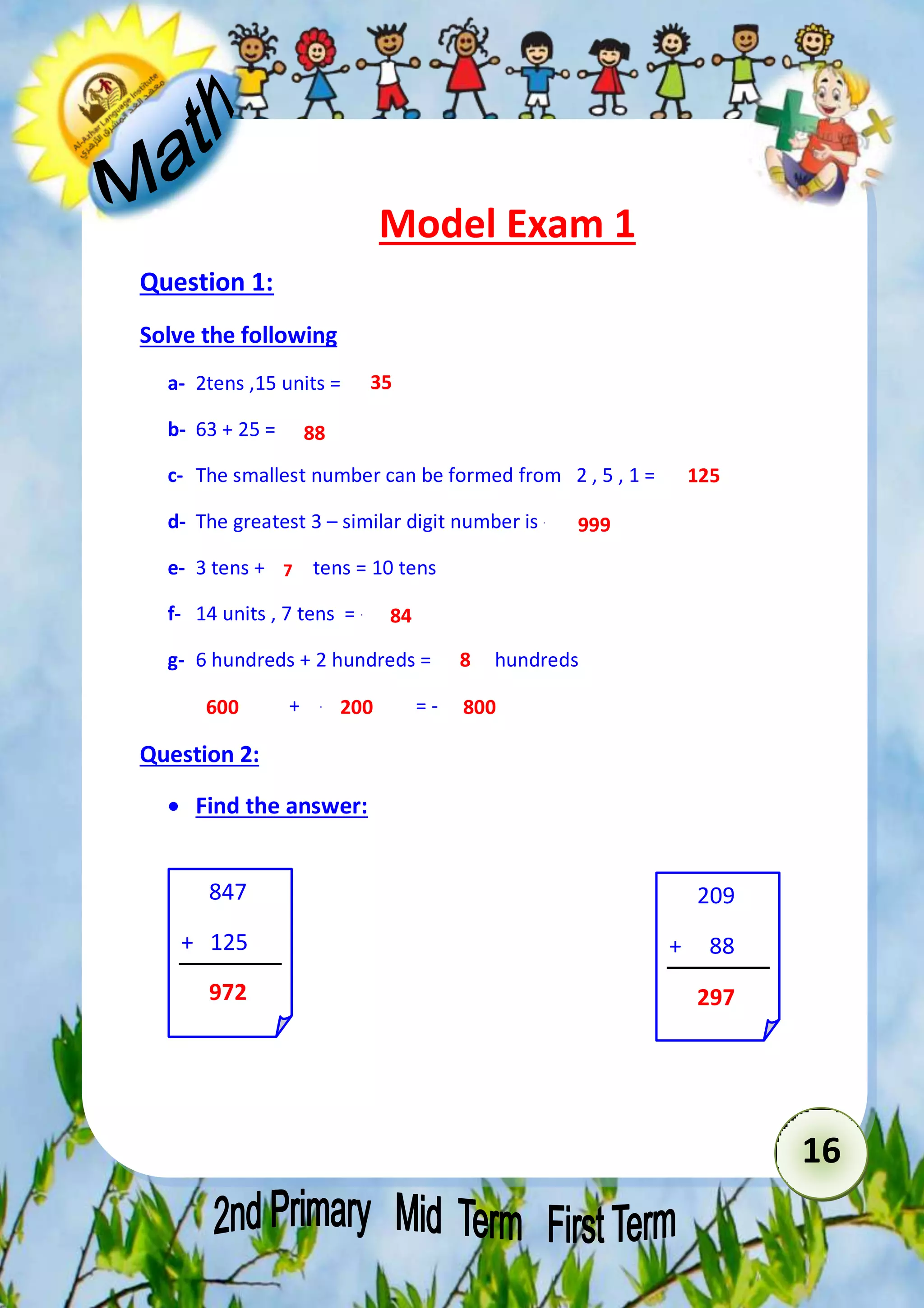 16 
Model Exam 1 
Question 1: 
Solve the following 
a- 2tens ,15 units = ----------- 
b- 63 + 25 = ---------- 
c- The smallest number can be formed from 2 , 5 , 1 = ------------- 
d- The greatest 3 – similar digit number is -------------- 
e- 3 tens + ----- tens = 10 tens 
f- 14 units , 7 tens = --------- 
g- 6 hundreds + 2 hundreds = -------- hundreds 
------- + ---------- = -------- 
Question 2: 
 Find the answer: 
847 
+ 125 
………… 
209 
+ 88 
………… 
35 
88 
125 
999 
7 
84 
8 
600 200 800 
972 297 
 
