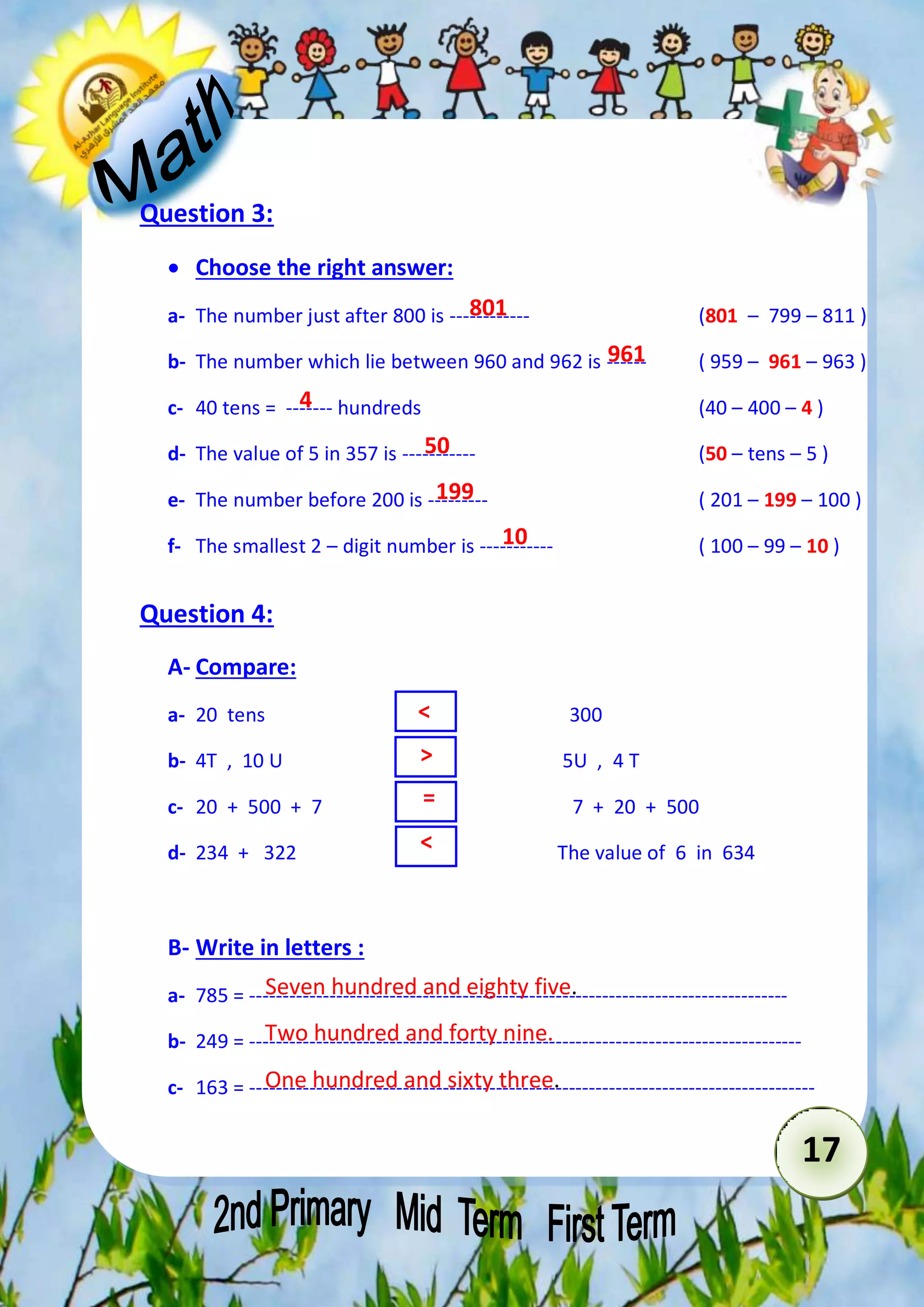 17 
Question 3: 
 Choose the right answer: 
801 
a- The number just after 800 is ------------ (801 – 799 – 811 ( 
961 
b- The number which lie between 960 and 962 is ------ ( 959 – 961 – 963 ) 
4 
c- 40 tens = ------- hundreds (40 – 400 – 4 ) 
50 
199 
d- The value of 5 in 357 is ----------- (50 – tens – 5 ) 
e- The number before 200 is --------- ( 201 – 199 – 100 ) 
10 
f- The smallest 2 – digit number is ----------- ( 100 – 99 – 10 ) 
Question 4: 
A- Compare: 
< 
> 
= 
< 
a- 20 tens 300 
b- 4T , 10 U 5U , 4 T 
c- 20 + 500 + 7 7 + 20 + 500 
d- 234 + 322 The value of 6 in 634 
B- Write in letters : 
Seven hundred and eighty five. 
Two hundred and forty nine. 
One hundred and sixty three. 
a- 785 = --------------------------------------------------------------------------------- 
b- 249 = ----------------------------------------------------------------------------------- 
c- 163 = ------------------------------------------------------------------------------------- 
 