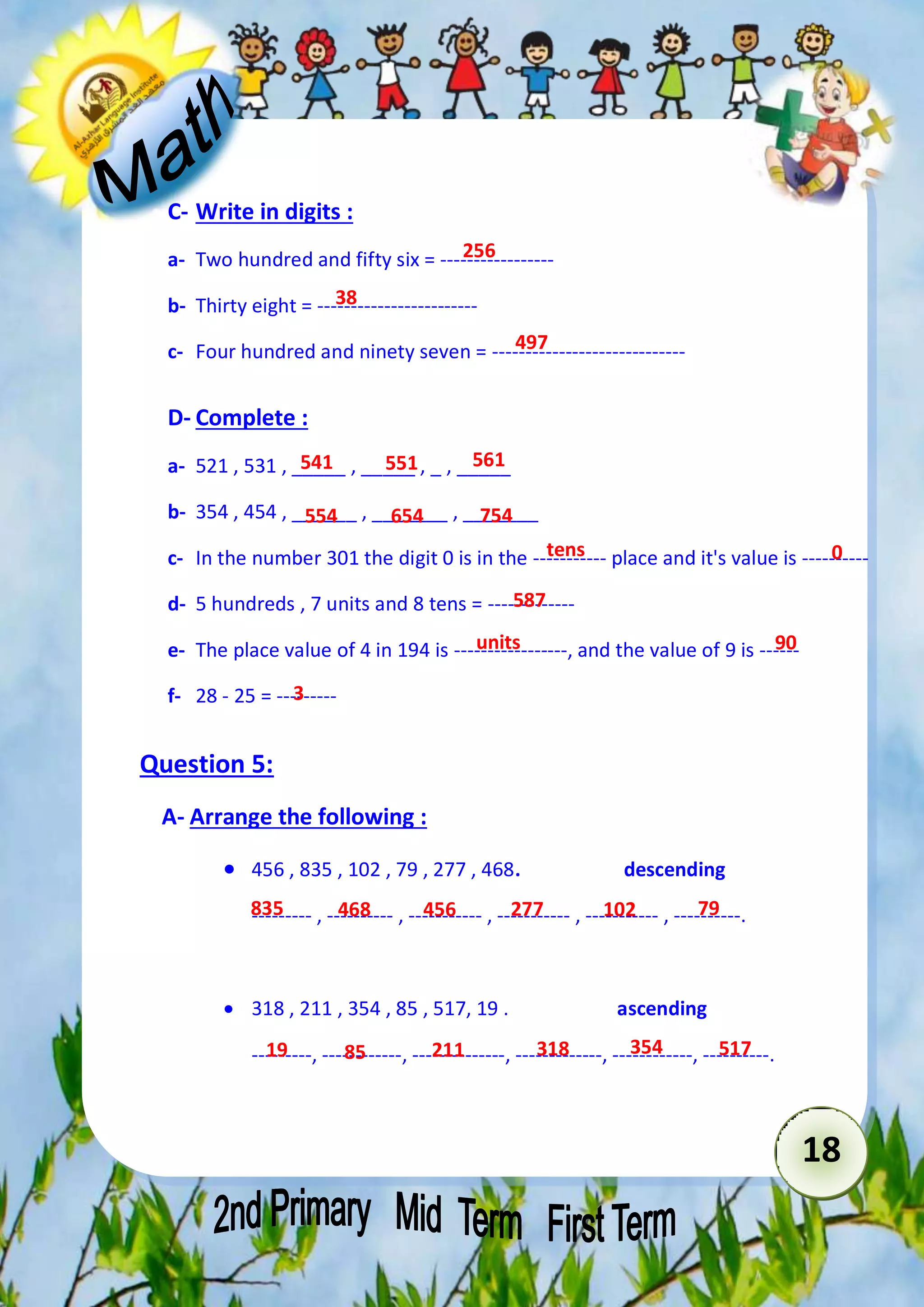 tens 0 
18 
C- Write in digits : 
256 
a- Two hundred and fifty six = ----------------- 
38 
b- Thirty eight = ------------------------ 
497 
c- Four hundred and ninety seven = ----------------------------- 
D- Complete : 
541 551 561 
a- 521 , 531 , _____ , _____ , _ , _____ 
b- 354 , 454 , ______ , _______ , _______ 
554 654 754 
c- In the number 301 the digit 0 is in the ----------- place and it's value is ---------- 
587 
d- 5 hundreds , 7 units and 8 tens = ------------- 
units 90 
e- The place value of 4 in 194 is -----------------, and the value of 9 is ------ 
3 
f- 28 - 25 = --------- 
Question 5: 
A- Arrange the following : 
 456 , 835 , 102 , 79 , 277 , 468. descending 
835 468 456 277 102 79 
--------- , ---------- , ----------- , ----------- , ----------- , ----------. 
 318 , 211 , 354 , 85 , 517, 19 . ascending 
19 85 211 318 354 517 
---------, ------------, --------------, -------------, ------------, ----------. 
 