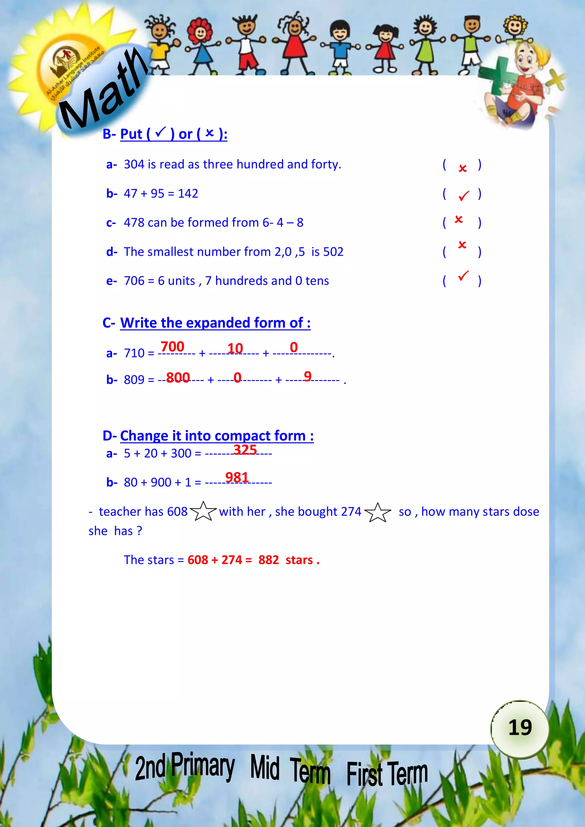 19 
B- Put (  ) or (  ): 
a- 304 is read as three hundred and forty. ( ) 
b- 47 + 95 = 142 ( ) 
c- 478 can be formed from 6- 4 – 8 ( ) 
d- The smallest number from 2,0 ,5 is 502 ( ) 
e- 706 = 6 units , 7 hundreds and 0 tens ( ) 
C- Write the expanded form of : 
a- 710 = --------- + ------------ + --------------. 
b- 809 = ----------- + ------------- + ------------- . 
D- Change it into compact form : 
a- 5 + 20 + 300 = ---------------- 
b- 80 + 900 + 1 = ---------------- 
- teacher has 608 with her , she bought 274 so , how many stars dose 
she has ? 
The stars = 608 + 274 = 882 stars . 
 
 
 
 
 
700 10 0 
800 0 9 
325 
981 
 