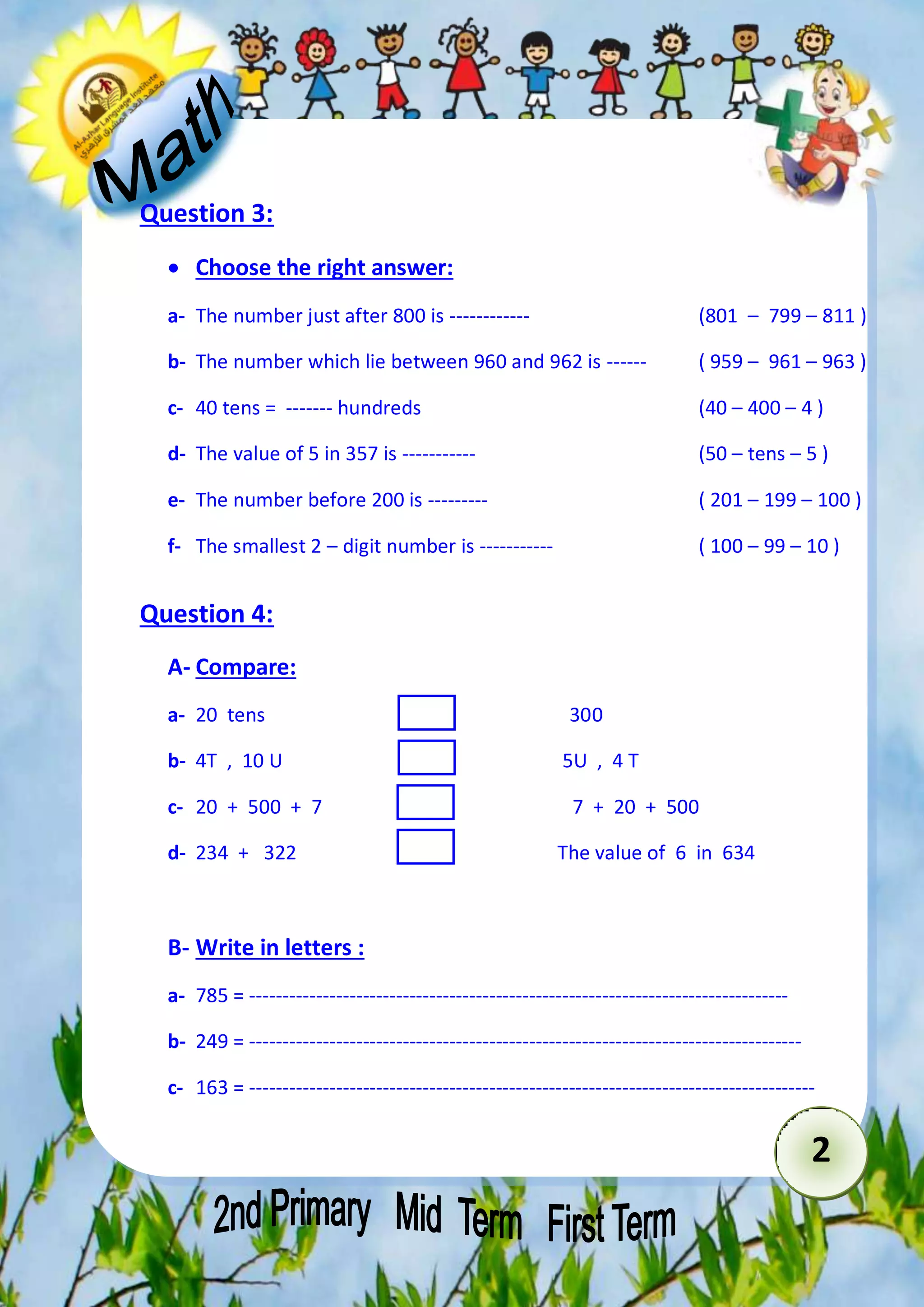 2 
Question 3: 
 Choose the right answer: 
a- The number just after 800 is ------------ (801 – 799 – 811 ( 
b- The number which lie between 960 and 962 is ------ ( 959 – 961 – 963 ) 
c- 40 tens = ------- hundreds (40 – 400 – 4 ) 
d- The value of 5 in 357 is ----------- (50 – tens – 5 ) 
e- The number before 200 is --------- ( 201 – 199 – 100 ) 
f- The smallest 2 – digit number is ----------- ( 100 – 99 – 10 ) 
Question 4: 
A- Compare: 
a- 20 tens 300 
b- 4T , 10 U 5U , 4 T 
c- 20 + 500 + 7 7 + 20 + 500 
d- 234 + 322 The value of 6 in 634 
B- Write in letters : 
a- 785 = --------------------------------------------------------------------------------- 
b- 249 = ----------------------------------------------------------------------------------- 
c- 163 = ------------------------------------------------------------------------------------- 
 