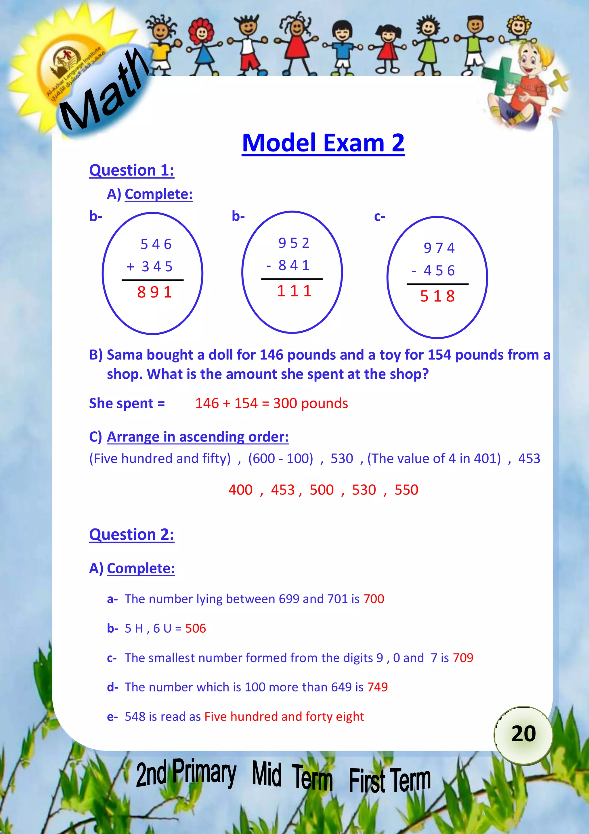 20 
Model Exam 2 
Question 1: 
A) Complete: 
b- b- c- 
5 4 6 
+ 3 4 5 
8 9 1 
9 5 2 
- 8 4 1 
1 1 1 
B) Sama bought a doll for 146 pounds and a toy for 154 pounds from a 
891 
shop. What is the amount she spent at the shop? 
She spent = 146 + 154 = 300 pounds 
C) Arrange in ascending order: 
(Five hundred and fifty) , (600 - 100) , 530 , (The value of 4 in 401) , 453 
400 , 453 , 500 , 530 , 550 
Question 2: 
A) Complete: 
a- The number lying between 699 and 701 is 700 
b- 5 H , 6 U = 506 
c- The smallest number formed from the digits 9 , 0 and 7 is 709 
d- The number which is 100 more than 649 is 749 
e- 548 is read as Five hundred and forty eight 
9 7 4 
- 4 5 6 
5 1 8 
891 
 