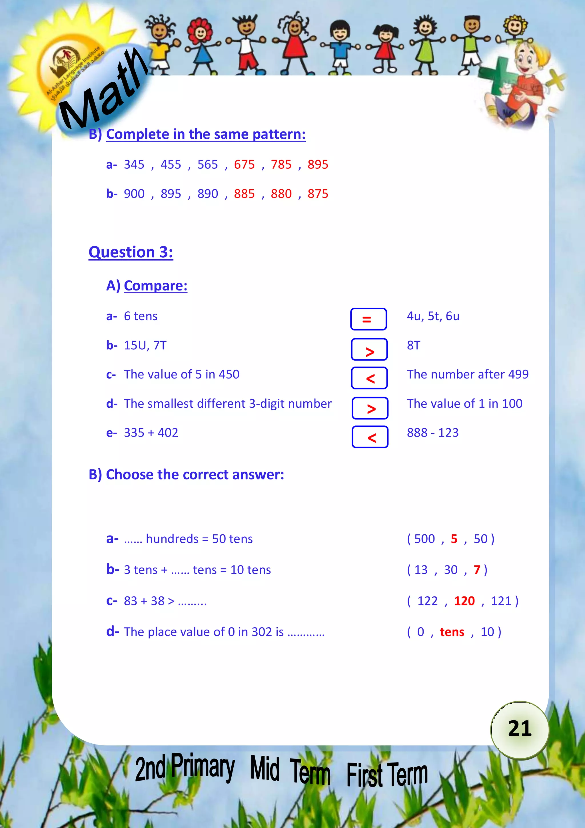 21 
B) Complete in the same pattern: 
a- 345 , 455 , 565 , 675 , 785 , 895 
b- 900 , 895 , 890 , 885 , 880 , 875 
Question 3: 
A) Compare: 
a- 6 tens 4u, 5t, 6u 
= 
> 
< 
> 
< 
b- 15U, 7T 8T 
c- The value of 5 in 450 The number after 499 
d- The smallest different 3-digit number The value of 1 in 100 
e- 335 + 402 888 - 123 
B) Choose the correct answer: 
a- …… hundreds = 50 tens ( 500 , 5 , 50 ) 
b- 3 tens + …… tens = 10 tens ( 13 , 30 , 7 ) 
c- 83 + 38 > ……... ( 122 , 120 , 121 ) 
d- The place value of 0 in 302 is ………… ( 0 , tens , 10 ) 
 