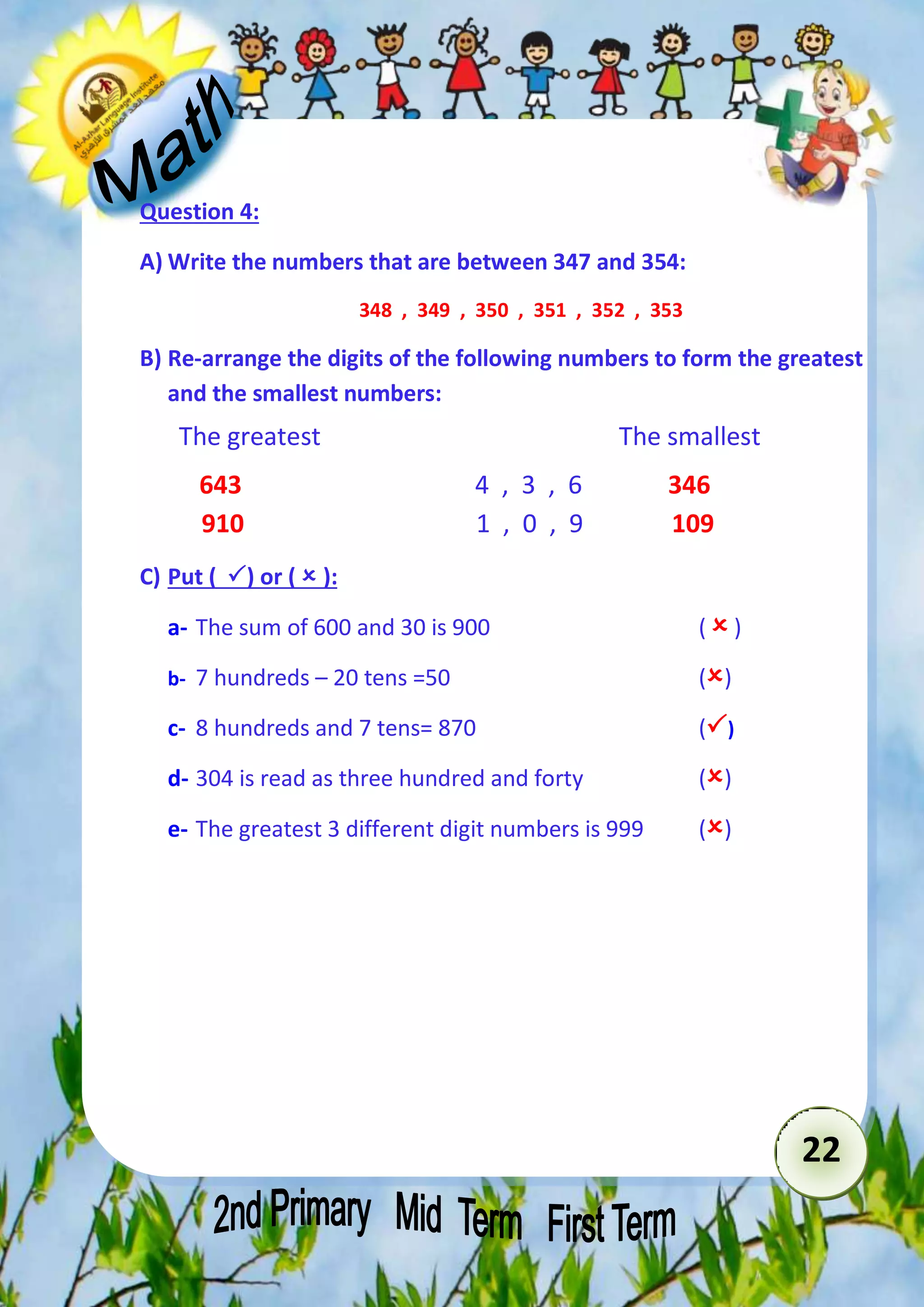 22 
Question 4: 
A) Write the numbers that are between 347 and 354: 
348 , 349 , 350 , 351 , 352 , 353 
B) Re-arrange the digits of the following numbers to form the greatest 
and the smallest numbers: 
The greatest The smallest 
643 4 , 3 , 6 346 
910 1 , 0 , 9 109 
C) Put ( ) or (  ): 
a- The sum of 600 and 30 is 900 (  ) 
b- 7 hundreds – 20 tens =50 () 
c- 8 hundreds and 7 tens= 870 () 
d- 304 is read as three hundred and forty () 
e- The greatest 3 different digit numbers is 999 () 
 