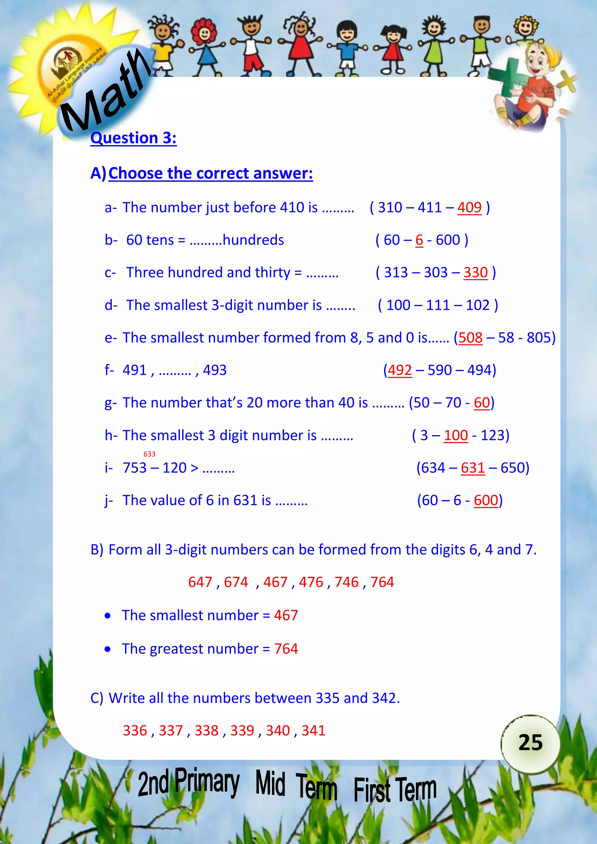 25 
Question 3: 
A) Choose the correct answer: 
a- The number just before 410 is ……… ( 310 – 411 – 409 ) 
b- 60 tens = ………hundreds ( 60 – 6 - 600 ) 
c- Three hundred and thirty = ……… ( 313 – 303 – 330 ) 
d- The smallest 3-digit number is …….. ( 100 – 111 – 102 ) 
e- The smallest number formed from 8, 5 and 0 is…… (508 – 58 - 805) 
f- 491 , ……… , 493 (492 – 590 – 494) 
g- The number that’s 20 more than 40 is ……… (50 – 70 - 60) 
h- The smallest 3 digit number is ……… ( 3 – 100 - 123) 
633 
i- 753 – 120 > ……… (634 – 631 – 650) 
j- The value of 6 in 631 is ……… (60 – 6 - 600) 
B) Form all 3-digit numbers can be formed from the digits 6, 4 and 7. 
647 , 674 , 467 , 476 , 746 , 764 
 The smallest number = 467 
 The greatest number = 764 
C) Write all the numbers between 335 and 342. 
336 , 337 , 338 , 339 , 340 , 341 
 