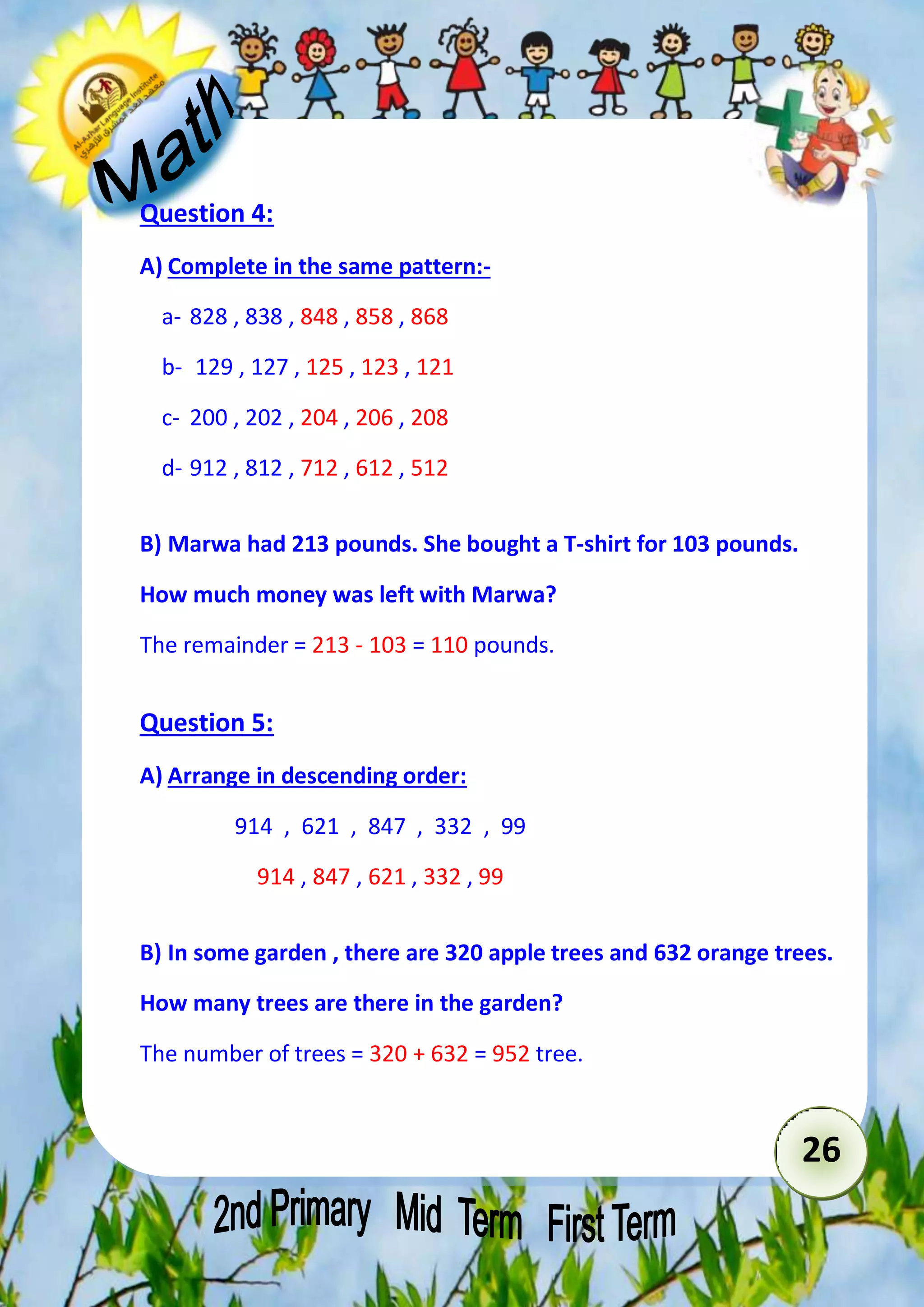 26 
Question 4: 
A) Complete in the same pattern:- 
a- 828 , 838 , 848 , 858 , 868 
b- 129 , 127 , 125 , 123 , 121 
c- 200 , 202 , 204 , 206 , 208 
d- 912 , 812 , 712 , 612 , 512 
B) Marwa had 213 pounds. She bought a T-shirt for 103 pounds. 
How much money was left with Marwa? 
The remainder = 213 - 103 = 110 pounds. 
Question 5: 
A) Arrange in descending order: 
914 , 621 , 847 , 332 , 99 
914 , 847 , 621 , 332 , 99 
B) In some garden , there are 320 apple trees and 632 orange trees. 
How many trees are there in the garden? 
The number of trees = 320 + 632 = 952 tree. 
 