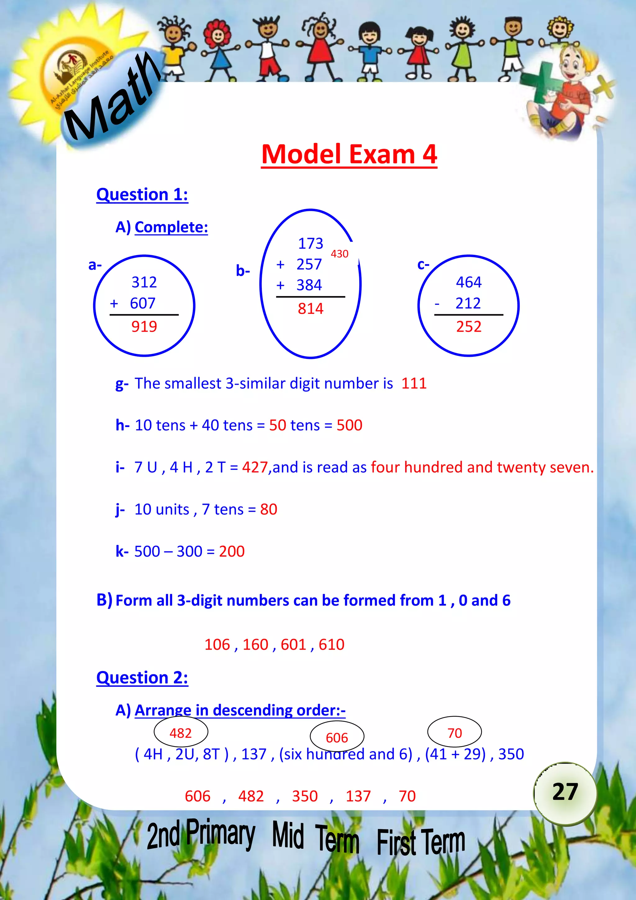 27 
Model Exam 4 
Question 1: 
A) Complete: 
173 
430 
a- b- c- 
+ 257 
+ 384 
814 
g- The smallest 3-similar digit number is 111 
h- 10 tens + 40 tens = 50 tens = 500 
i- 7 U , 4 H , 2 T = 427,and is read as four hundred and twenty seven. 
j- 10 units , 7 tens = 80 
k- 500 – 300 = 200 
B) Form all 3-digit numbers can be formed from 1 , 0 and 6 
106 , 160 , 601 , 610 
Question 2: 
A) Arrange in descending order:- 
( 4H , 2U, 8T ) , 137 , (six hundred and 6) , (41 + 29) , 350 
606 , 482 , 350 , 137 , 70 
464 
- 212 
252 
312 
+ 607 
919 
482 606 70 
 