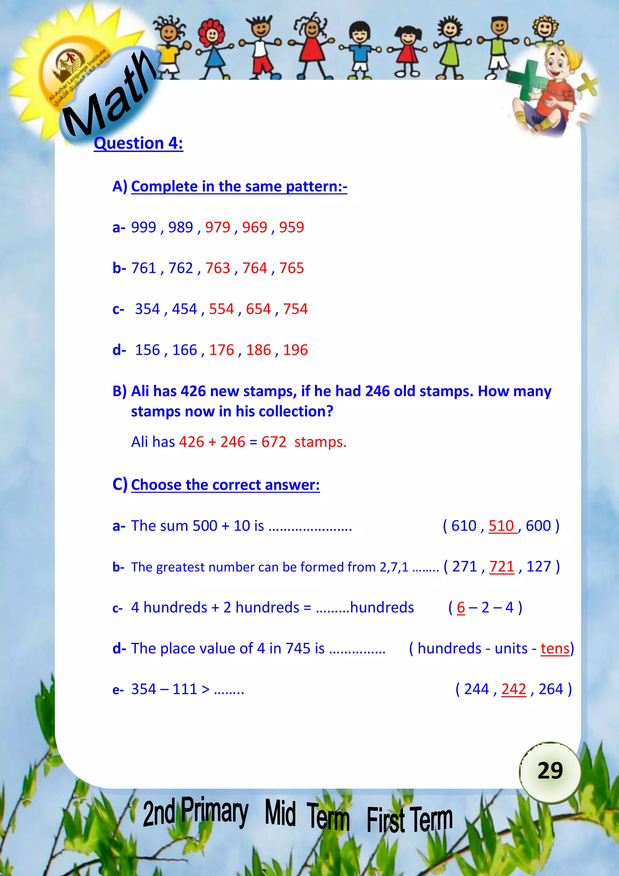 29 
Question 4: 
A) Complete in the same pattern:- 
a- 999 , 989 , 979 , 969 , 959 
b- 761 , 762 , 763 , 764 , 765 
c- 354 , 454 , 554 , 654 , 754 
d- 156 , 166 , 176 , 186 , 196 
B) Ali has 426 new stamps, if he had 246 old stamps. How many 
stamps now in his collection? 
Ali has 426 + 246 = 672 stamps. 
C) Choose the correct answer: 
a- The sum 500 + 10 is …………………. ( 610 , 510 , 600 ) 
b- The greatest number can be formed from 2,7,1 …….. ( 271 , 721 , 127 ) 
c- 4 hundreds + 2 hundreds = ………hundreds ( 6 – 2 – 4 ) 
d- The place value of 4 in 745 is …………… ( hundreds - units - tens) 
e- 354 – 111 > …….. ( 244 , 242 , 264 ) 
 