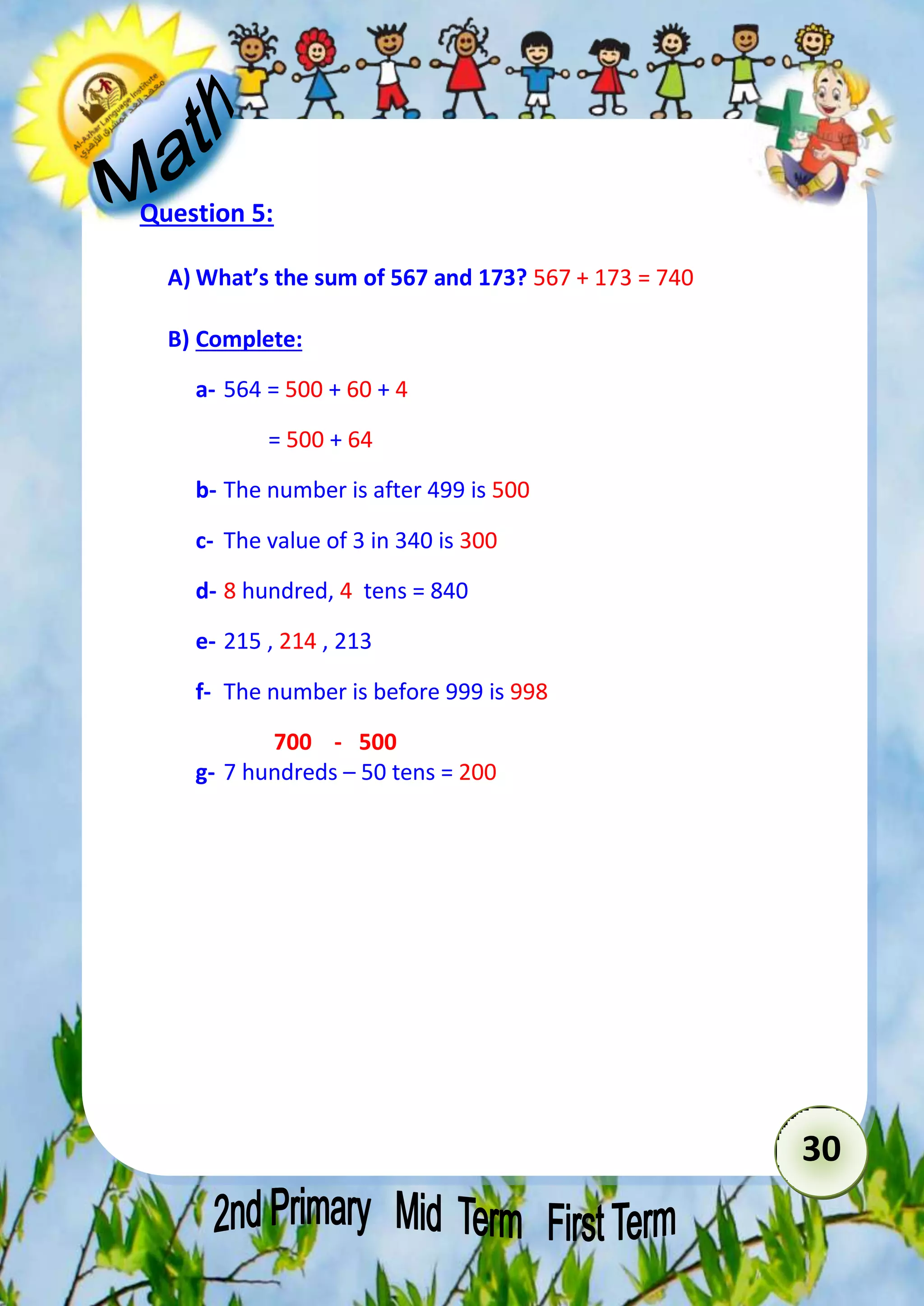 30 
Question 5: 
A) What’s the sum of 567 and 173? 567 + 173 = 740 
B) Complete: 
a- 564 = 500 + 60 + 4 
= 500 + 64 
b- The number is after 499 is 500 
c- The value of 3 in 340 is 300 
d- 8 hundred, 4 tens = 840 
e- 215 , 214 , 213 
f- The number is before 999 is 998 
700 - 500 
g- 7 hundreds – 50 tens = 200 
