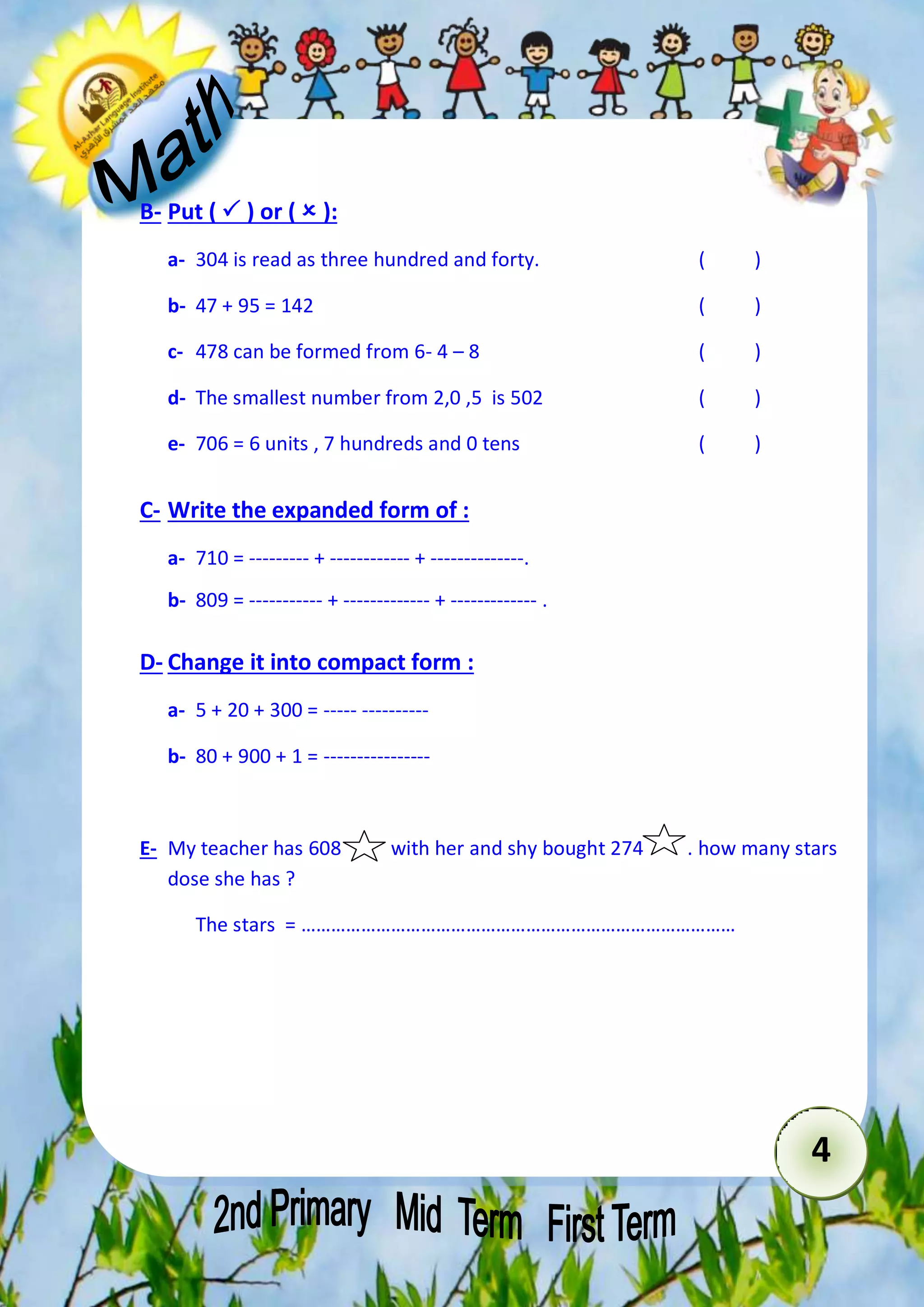 4 
B- Put (  ) or (  ): 
a- 304 is read as three hundred and forty. ( ) 
b- 47 + 95 = 142 ( ) 
c- 478 can be formed from 6- 4 – 8 ( ) 
d- The smallest number from 2,0 ,5 is 502 ( ) 
e- 706 = 6 units , 7 hundreds and 0 tens ( ) 
C- Write the expanded form of : 
a- 710 = --------- + ------------ + --------------. 
b- 809 = ----------- + ------------- + ------------- . 
D- Change it into compact form : 
a- 5 + 20 + 300 = ----- ---------- 
b- 80 + 900 + 1 = ---------------- 
E- My teacher has 608 with her and shy bought 274 . how many stars 
dose she has ? 
The stars = …………………………………………………………………………… 
 