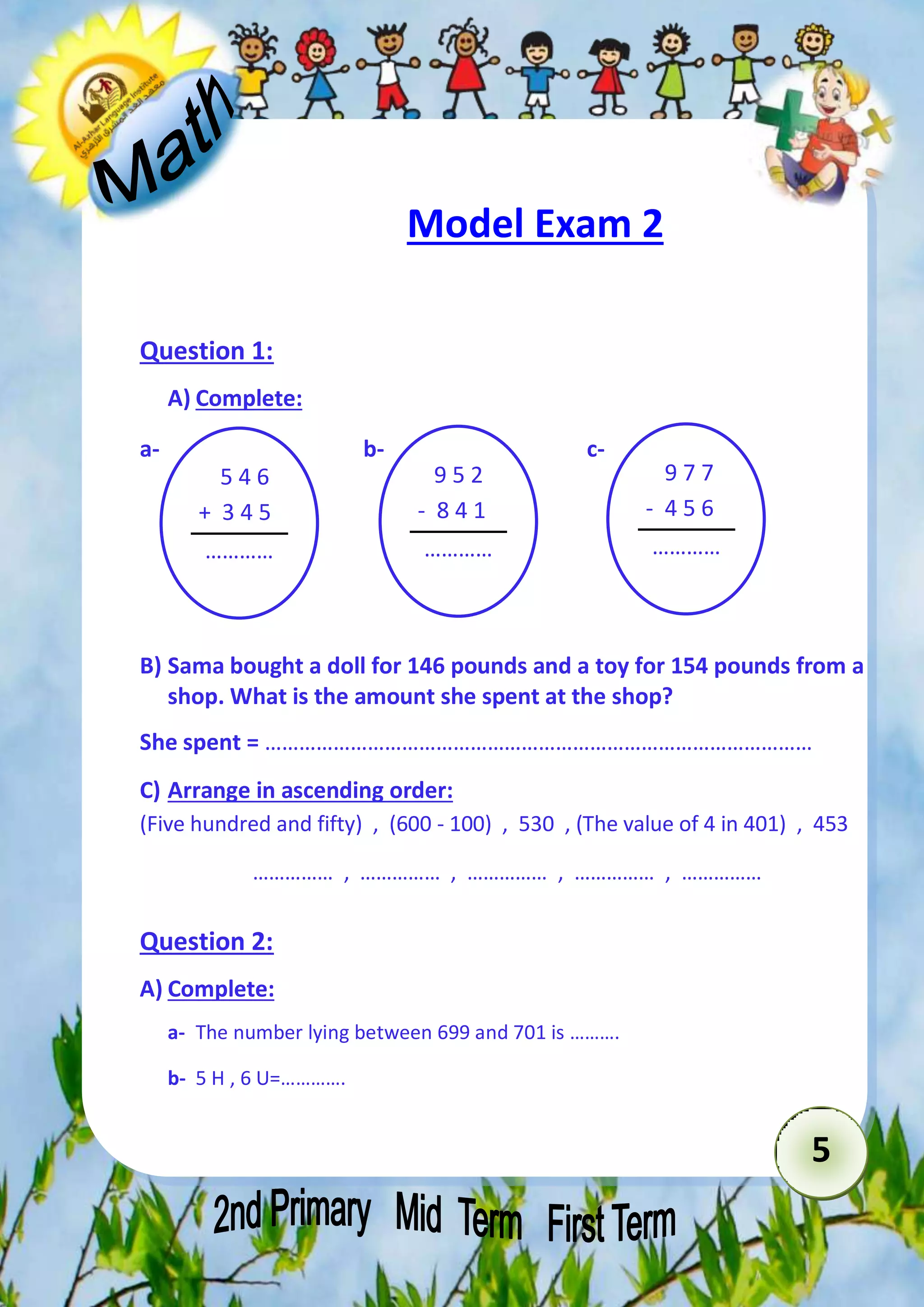 5 
Model Exam 2 
Question 1: 
A) Complete: 
a- b- c- 
5 4 6 
+ 3 4 5 
………… 
891 
B) Sama bought a doll for 146 pounds and a toy for 154 pounds from a 
shop. What is the amount she spent at the shop? 
She spent = …………………………………………………………………………………… 
C) Arrange in ascending order: 
(Five hundred and fifty) , (600 - 100) , 530 , (The value of 4 in 401) , 453 
…………… , …………… , …………… , …………… , …………… 
Question 2: 
A) Complete: 
a- The number lying between 699 and 701 is ………. 
b- 5 H , 6 U=…………. 
9 5 2 
- 8 4 1 
………… 
891 
9 7 7 
- 4 5 6 
………… 
891 
 