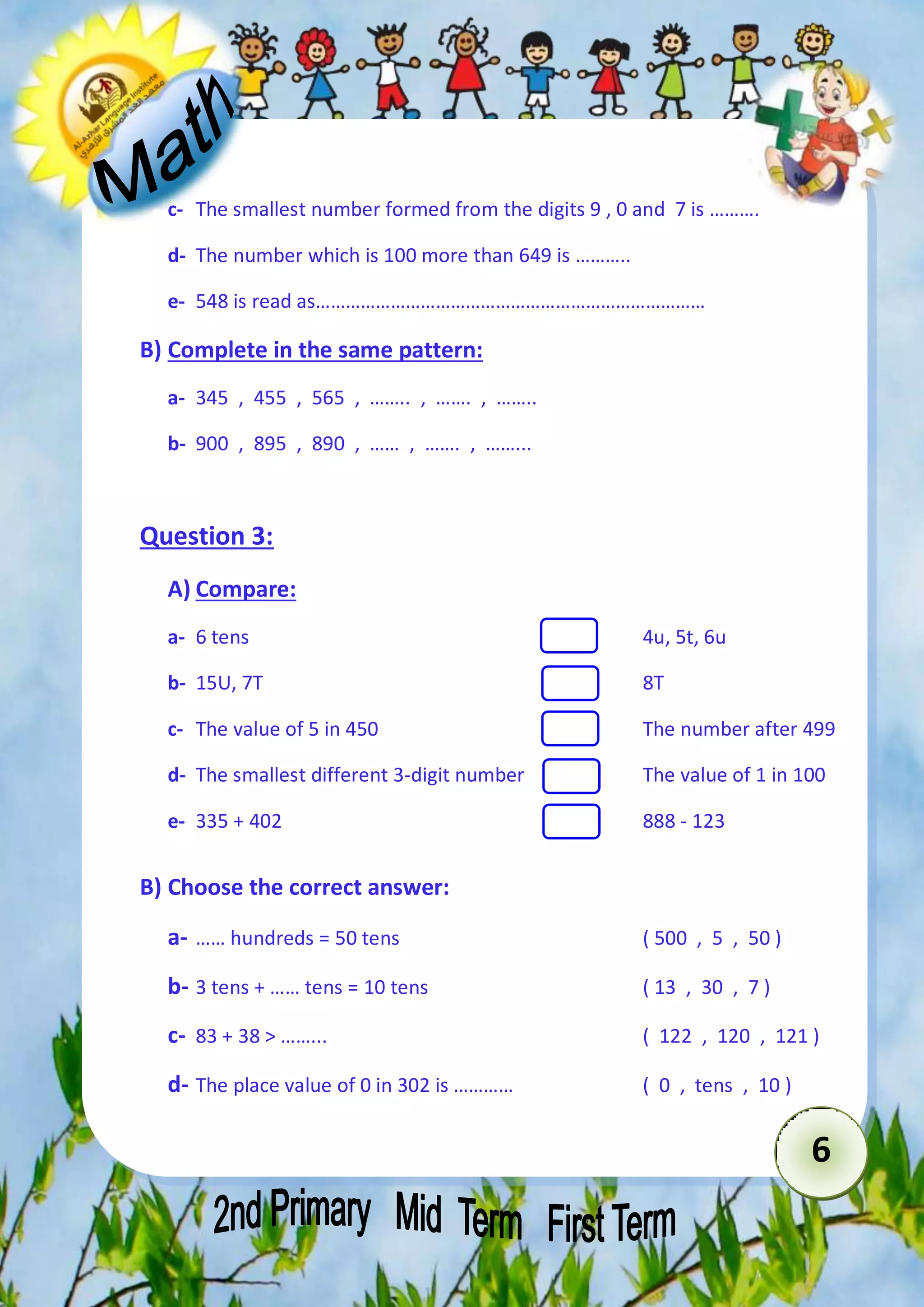 6 
c- The smallest number formed from the digits 9 , 0 and 7 is ………. 
d- The number which is 100 more than 649 is ……….. 
e- 548 is read as…………………………………………………………………… 
B) Complete in the same pattern: 
a- 345 , 455 , 565 , …….. , ……. , …….. 
b- 900 , 895 , 890 , …… , ……. , ……... 
Question 3: 
A) Compare: 
a- 6 tens 4u, 5t, 6u 
b- 15U, 7T 8T 
c- The value of 5 in 450 The number after 499 
d- The smallest different 3-digit number The value of 1 in 100 
e- 335 + 402 888 - 123 
B) Choose the correct answer: 
a- …… hundreds = 50 tens ( 500 , 5 , 50 ) 
b- 3 tens + …… tens = 10 tens ( 13 , 30 , 7 ) 
c- 83 + 38 > ……... ( 122 , 120 , 121 ) 
d- The place value of 0 in 302 is ………… ( 0 , tens , 10 ) 
 